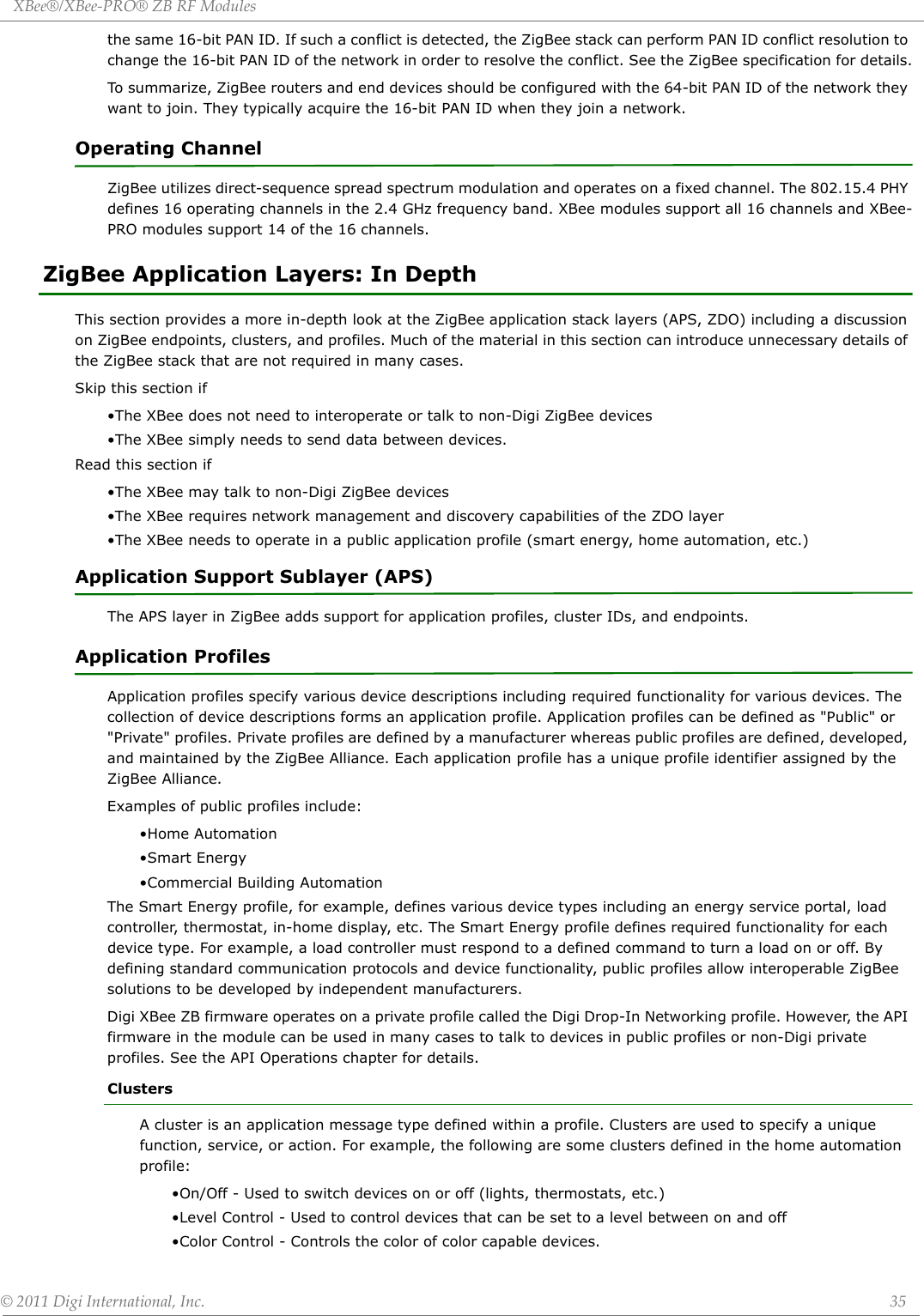XBee®/XBee‐PRO®ZBRFModules©2011DigiInternational,Inc. 35the same 16-bit PAN ID. If such a conflict is detected, the ZigBee stack can perform PAN ID conflict resolution to change the 16-bit PAN ID of the network in order to resolve the conflict. See the ZigBee specification for details.To summarize, ZigBee routers and end devices should be configured with the 64-bit PAN ID of the network they want to join. They typically acquire the 16-bit PAN ID when they join a network.   Operating ChannelZigBee utilizes direct-sequence spread spectrum modulation and operates on a fixed channel. The 802.15.4 PHY defines 16 operating channels in the 2.4 GHz frequency band. XBee modules support all 16 channels and XBee-PRO modules support 14 of the 16 channels.ZigBee Application Layers: In DepthThis section provides a more in-depth look at the ZigBee application stack layers (APS, ZDO) including a discussion on ZigBee endpoints, clusters, and profiles. Much of the material in this section can introduce unnecessary details of the ZigBee stack that are not required in many cases.Skip this section if•The XBee does not need to interoperate or talk to non-Digi ZigBee devices•The XBee simply needs to send data between devices.Read this section if•The XBee may talk to non-Digi ZigBee devices•The XBee requires network management and discovery capabilities of the ZDO layer•The XBee needs to operate in a public application profile (smart energy, home automation, etc.)Application Support Sublayer (APS)The APS layer in ZigBee adds support for application profiles, cluster IDs, and endpoints.Application ProfilesApplication profiles specify various device descriptions including required functionality for various devices. The collection of device descriptions forms an application profile. Application profiles can be defined as &quot;Public&quot; or &quot;Private&quot; profiles. Private profiles are defined by a manufacturer whereas public profiles are defined, developed, and maintained by the ZigBee Alliance. Each application profile has a unique profile identifier assigned by the ZigBee Alliance. Examples of public profiles include:•Home Automation•Smart Energy•Commercial Building AutomationThe Smart Energy profile, for example, defines various device types including an energy service portal, load controller, thermostat, in-home display, etc. The Smart Energy profile defines required functionality for each device type. For example, a load controller must respond to a defined command to turn a load on or off. By defining standard communication protocols and device functionality, public profiles allow interoperable ZigBee solutions to be developed by independent manufacturers. Digi XBee ZB firmware operates on a private profile called the Digi Drop-In Networking profile. However, the API firmware in the module can be used in many cases to talk to devices in public profiles or non-Digi private profiles. See the API Operations chapter for details.ClustersA cluster is an application message type defined within a profile. Clusters are used to specify a unique function, service, or action. For example, the following are some clusters defined in the home automation profile:•On/Off - Used to switch devices on or off (lights, thermostats, etc.)•Level Control - Used to control devices that can be set to a level between on and off•Color Control - Controls the color of color capable devices.