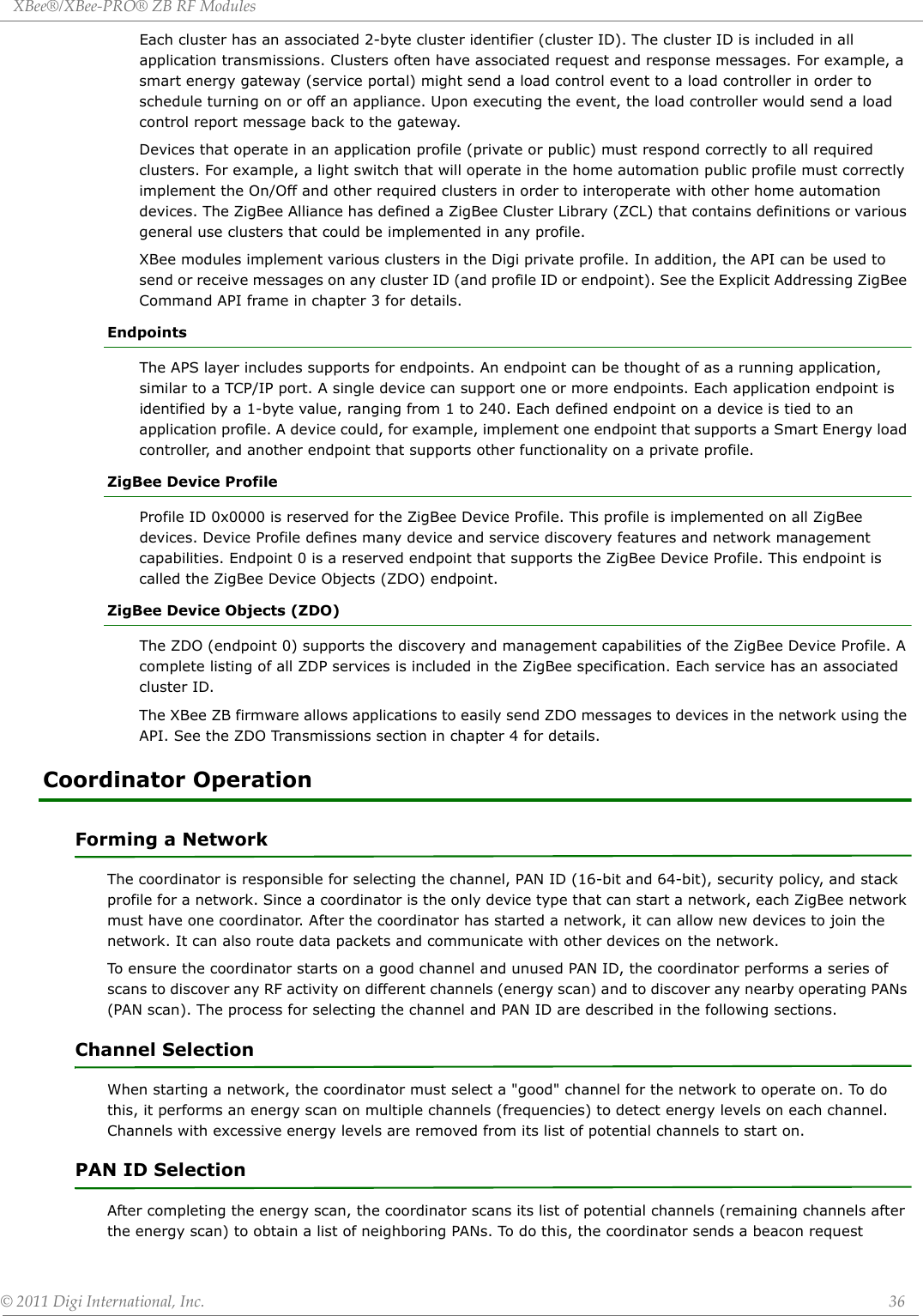 XBee®/XBee‐PRO®ZBRFModules©2011DigiInternational,Inc. 36Each cluster has an associated 2-byte cluster identifier (cluster ID). The cluster ID is included in all application transmissions. Clusters often have associated request and response messages. For example, a smart energy gateway (service portal) might send a load control event to a load controller in order to schedule turning on or off an appliance. Upon executing the event, the load controller would send a load control report message back to the gateway.Devices that operate in an application profile (private or public) must respond correctly to all required clusters. For example, a light switch that will operate in the home automation public profile must correctly implement the On/Off and other required clusters in order to interoperate with other home automation devices. The ZigBee Alliance has defined a ZigBee Cluster Library (ZCL) that contains definitions or various general use clusters that could be implemented in any profile.XBee modules implement various clusters in the Digi private profile. In addition, the API can be used to send or receive messages on any cluster ID (and profile ID or endpoint). See the Explicit Addressing ZigBee Command API frame in chapter 3 for details.EndpointsThe APS layer includes supports for endpoints. An endpoint can be thought of as a running application, similar to a TCP/IP port. A single device can support one or more endpoints. Each application endpoint is identified by a 1-byte value, ranging from 1 to 240. Each defined endpoint on a device is tied to an application profile. A device could, for example, implement one endpoint that supports a Smart Energy load controller, and another endpoint that supports other functionality on a private profile.ZigBee Device ProfileProfile ID 0x0000 is reserved for the ZigBee Device Profile. This profile is implemented on all ZigBee devices. Device Profile defines many device and service discovery features and network management capabilities. Endpoint 0 is a reserved endpoint that supports the ZigBee Device Profile. This endpoint is called the ZigBee Device Objects (ZDO) endpoint.ZigBee Device Objects (ZDO)The ZDO (endpoint 0) supports the discovery and management capabilities of the ZigBee Device Profile. A complete listing of all ZDP services is included in the ZigBee specification. Each service has an associated cluster ID.   The XBee ZB firmware allows applications to easily send ZDO messages to devices in the network using the API. See the ZDO Transmissions section in chapter 4 for details.Coordinator Operation Forming a NetworkThe coordinator is responsible for selecting the channel, PAN ID (16-bit and 64-bit), security policy, and stack profile for a network. Since a coordinator is the only device type that can start a network, each ZigBee network must have one coordinator. After the coordinator has started a network, it can allow new devices to join the network. It can also route data packets and communicate with other devices on the network.To ensure the coordinator starts on a good channel and unused PAN ID, the coordinator performs a series of scans to discover any RF activity on different channels (energy scan) and to discover any nearby operating PANs (PAN scan). The process for selecting the channel and PAN ID are described in the following sections.Channel SelectionWhen starting a network, the coordinator must select a &quot;good&quot; channel for the network to operate on. To do this, it performs an energy scan on multiple channels (frequencies) to detect energy levels on each channel. Channels with excessive energy levels are removed from its list of potential channels to start on.PAN ID SelectionAfter completing the energy scan, the coordinator scans its list of potential channels (remaining channels after the energy scan) to obtain a list of neighboring PANs. To do this, the coordinator sends a beacon request 