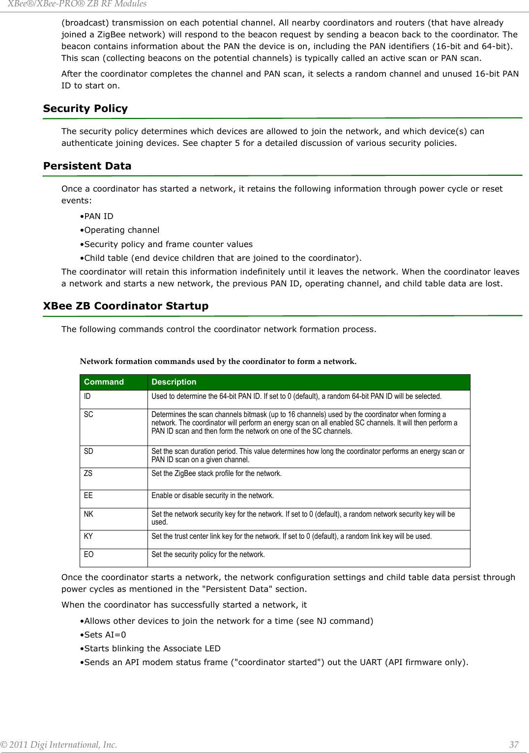 XBee®/XBee‐PRO®ZBRFModules©2011DigiInternational,Inc. 37(broadcast) transmission on each potential channel. All nearby coordinators and routers (that have already joined a ZigBee network) will respond to the beacon request by sending a beacon back to the coordinator. The beacon contains information about the PAN the device is on, including the PAN identifiers (16-bit and 64-bit). This scan (collecting beacons on the potential channels) is typically called an active scan or PAN scan.After the coordinator completes the channel and PAN scan, it selects a random channel and unused 16-bit PAN ID to start on. Security PolicyThe security policy determines which devices are allowed to join the network, and which device(s) can authenticate joining devices. See chapter 5 for a detailed discussion of various security policies.Persistent DataOnce a coordinator has started a network, it retains the following information through power cycle or reset events:•PAN ID•Operating channel•Security policy and frame counter values•Child table (end device children that are joined to the coordinator).The coordinator will retain this information indefinitely until it leaves the network. When the coordinator leaves a network and starts a new network, the previous PAN ID, operating channel, and child table data are lost.XBee ZB Coordinator StartupThe following commands control the coordinator network formation process.Networkformationcommandsusedbythecoordinatortoformanetwork.Once the coordinator starts a network, the network configuration settings and child table data persist through power cycles as mentioned in the &quot;Persistent Data&quot; section. When the coordinator has successfully started a network, it•Allows other devices to join the network for a time (see NJ command)•Sets AI=0•Starts blinking the Associate LED•Sends an API modem status frame (&quot;coordinator started&quot;) out the UART (API firmware only).Command DescriptionID Used to determine the 64-bit PAN ID. If set to 0 (default), a random 64-bit PAN ID will be selected.SC Determines the scan channels bitmask (up to 16 channels) used by the coordinator when forming a network. The coordinator will perform an energy scan on all enabled SC channels. It will then perform a PAN ID scan and then form the network on one of the SC channels.SD Set the scan duration period. This value determines how long the coordinator performs an energy scan or PAN ID scan on a given channel.ZS Set the ZigBee stack profile for the network.EE Enable or disable security in the network.NK Set the network security key for the network. If set to 0 (default), a random network security key will be used.KY Set the trust center link key for the network. If set to 0 (default), a random link key will be used.EO Set the security policy for the network.