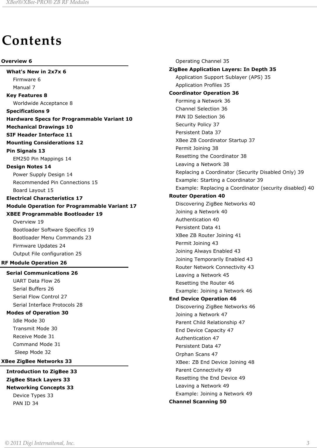 ContentsXBee®/XBee‐PRO®ZBRFModules©2011DigiInternaitonal,Inc. 3Overview 6What&apos;s New in 2x7x 6Firmware 6Manual 7Key Features 8Worldwide Acceptance 8Specifications 9Hardware Specs for Programmable Variant 10Mechanical Drawings 10SIF Header Interface 11Mounting Considerations 12Pin Signals 13EM250 Pin Mappings 14Design Notes 14Power Supply Design 14Recommended Pin Connections 15Board Layout 15Electrical Characteristics 17Module Operation for Programmable Variant 17XBEE Programmable Bootloader 19Overview 19Bootloader Software Specifics 19Bootloader Menu Commands 23Firmware Updates 24Output File configuration 25RF Module Operation 26Serial Communications 26UART Data Flow 26Serial Buffers 26Serial Flow Control 27Serial Interface Protocols 28Modes of Operation 30Idle Mode 30Transmit Mode 30Receive Mode 31Command Mode 31 Sleep Mode 32XBee ZigBee Networks 33Introduction to ZigBee 33ZigBee Stack Layers 33Networking Concepts 33Device Types 33PAN ID 34Operating Channel 35ZigBee Application Layers: In Depth 35Application Support Sublayer (APS) 35Application Profiles 35Coordinator Operation 36Forming a Network 36Channel Selection 36PAN ID Selection 36Security Policy 37Persistent Data 37XBee ZB Coordinator Startup 37Permit Joining 38Resetting the Coordinator 38Leaving a Network 38Replacing a Coordinator (Security Disabled Only) 39Example: Starting a Coordinator 39Example: Replacing a Coordinator (security disabled) 40Router Operation 40Discovering ZigBee Networks 40Joining a Network 40Authentication 40Persistent Data 41XBee ZB Router Joining 41Permit Joining 43Joining Always Enabled 43Joining Temporarily Enabled 43Router Network Connectivity 43Leaving a Network 45Resetting the Router 46Example: Joining a Network 46End Device Operation 46Discovering ZigBee Networks 46Joining a Network 47Parent Child Relationship 47End Device Capacity 47Authentication 47Persistent Data 47Orphan Scans 47XBee: ZB End Device Joining 48Parent Connectivity 49Resetting the End Device 49Leaving a Network 49Example: Joining a Network 49Channel Scanning 50