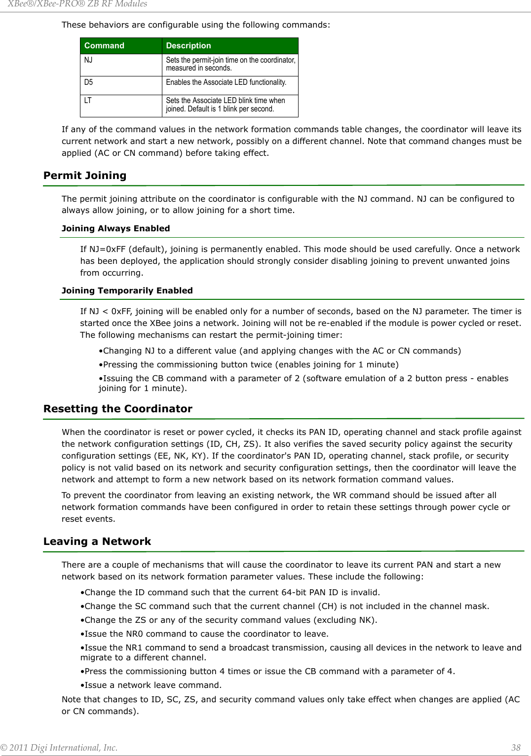 XBee®/XBee‐PRO®ZBRFModules©2011DigiInternational,Inc. 38These behaviors are configurable using the following commands:If any of the command values in the network formation commands table changes, the coordinator will leave its current network and start a new network, possibly on a different channel. Note that command changes must be applied (AC or CN command) before taking effect.Permit JoiningThe permit joining attribute on the coordinator is configurable with the NJ command. NJ can be configured to always allow joining, or to allow joining for a short time.Joining Always EnabledIf NJ=0xFF (default), joining is permanently enabled. This mode should be used carefully. Once a network has been deployed, the application should strongly consider disabling joining to prevent unwanted joins from occurring.Joining Temporarily EnabledIf NJ &lt; 0xFF, joining will be enabled only for a number of seconds, based on the NJ parameter. The timer is started once the XBee joins a network. Joining will not be re-enabled if the module is power cycled or reset. The following mechanisms can restart the permit-joining timer:•Changing NJ to a different value (and applying changes with the AC or CN commands)•Pressing the commissioning button twice (enables joining for 1 minute)•Issuing the CB command with a parameter of 2 (software emulation of a 2 button press - enables joining for 1 minute).Resetting the CoordinatorWhen the coordinator is reset or power cycled, it checks its PAN ID, operating channel and stack profile against the network configuration settings (ID, CH, ZS). It also verifies the saved security policy against the security configuration settings (EE, NK, KY). If the coordinator&apos;s PAN ID, operating channel, stack profile, or security policy is not valid based on its network and security configuration settings, then the coordinator will leave the network and attempt to form a new network based on its network formation command values.To prevent the coordinator from leaving an existing network, the WR command should be issued after all network formation commands have been configured in order to retain these settings through power cycle or reset events.Leaving a NetworkThere are a couple of mechanisms that will cause the coordinator to leave its current PAN and start a new network based on its network formation parameter values. These include the following:•Change the ID command such that the current 64-bit PAN ID is invalid.•Change the SC command such that the current channel (CH) is not included in the channel mask.•Change the ZS or any of the security command values (excluding NK).•Issue the NR0 command to cause the coordinator to leave.•Issue the NR1 command to send a broadcast transmission, causing all devices in the network to leave and migrate to a different channel.•Press the commissioning button 4 times or issue the CB command with a parameter of 4.•Issue a network leave command.Note that changes to ID, SC, ZS, and security command values only take effect when changes are applied (AC or CN commands).Command DescriptionNJ Sets the permit-join time on the coordinator, measured in seconds.D5 Enables the Associate LED functionality.LT Sets the Associate LED blink time when joined. Default is 1 blink per second.