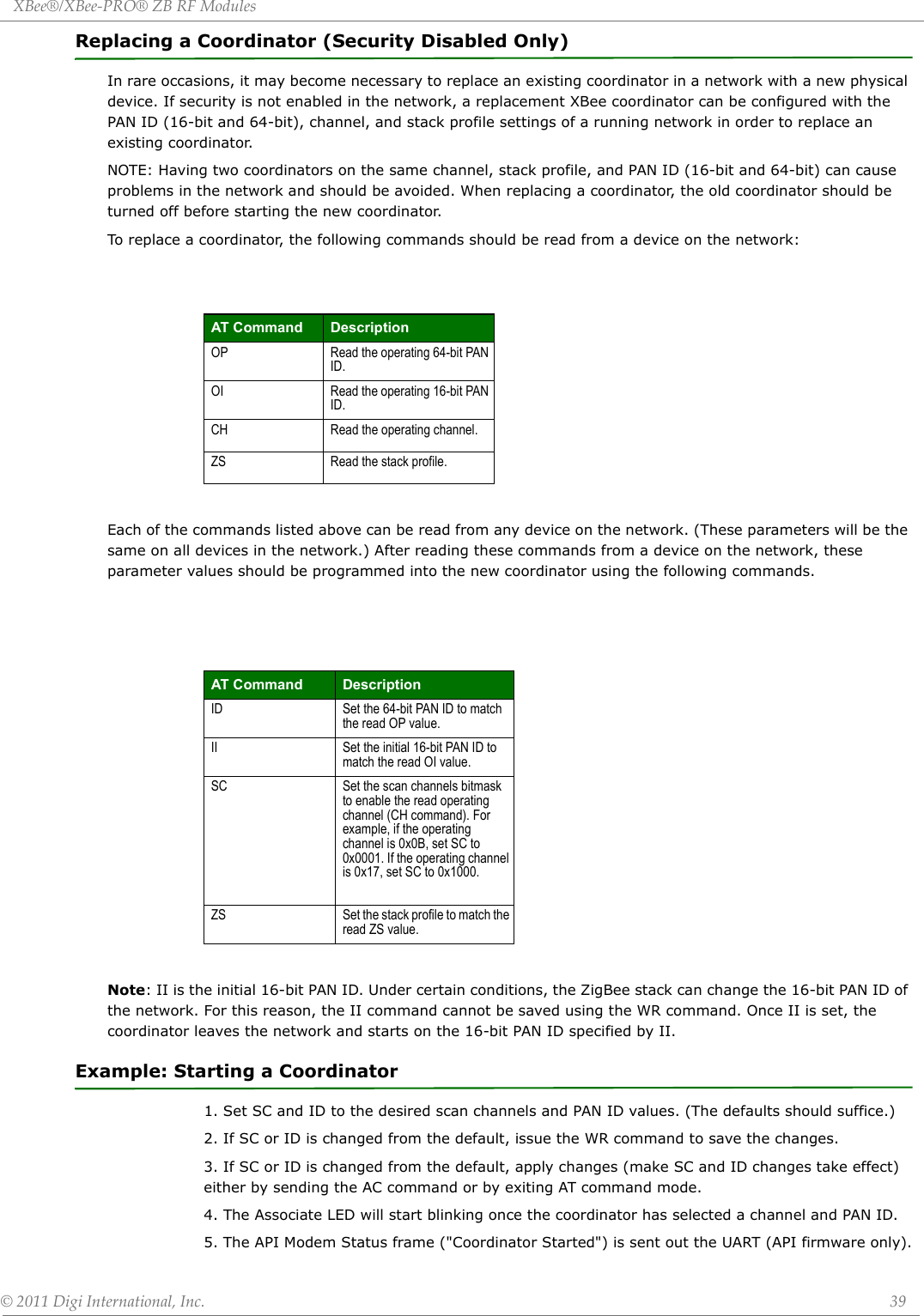 XBee®/XBee‐PRO®ZBRFModules©2011DigiInternational,Inc. 39Replacing a Coordinator (Security Disabled Only)In rare occasions, it may become necessary to replace an existing coordinator in a network with a new physical device. If security is not enabled in the network, a replacement XBee coordinator can be configured with the PAN ID (16-bit and 64-bit), channel, and stack profile settings of a running network in order to replace an existing coordinator.NOTE: Having two coordinators on the same channel, stack profile, and PAN ID (16-bit and 64-bit) can cause problems in the network and should be avoided. When replacing a coordinator, the old coordinator should be turned off before starting the new coordinator.To replace a coordinator, the following commands should be read from a device on the network:Each of the commands listed above can be read from any device on the network. (These parameters will be the same on all devices in the network.) After reading these commands from a device on the network, these parameter values should be programmed into the new coordinator using the following commands.Note: II is the initial 16-bit PAN ID. Under certain conditions, the ZigBee stack can change the 16-bit PAN ID of the network. For this reason, the II command cannot be saved using the WR command. Once II is set, the coordinator leaves the network and starts on the 16-bit PAN ID specified by II.Example: Starting a Coordinator1. Set SC and ID to the desired scan channels and PAN ID values. (The defaults should suffice.)2. If SC or ID is changed from the default, issue the WR command to save the changes.3. If SC or ID is changed from the default, apply changes (make SC and ID changes take effect) either by sending the AC command or by exiting AT command mode.4. The Associate LED will start blinking once the coordinator has selected a channel and PAN ID.5. The API Modem Status frame (&quot;Coordinator Started&quot;) is sent out the UART (API firmware only).AT Command DescriptionOP Read the operating 64-bit PAN ID.OI Read the operating 16-bit PAN ID.CH Read the operating channel.ZS Read the stack profile.AT Command DescriptionID Set the 64-bit PAN ID to match the read OP value.II Set the initial 16-bit PAN ID to match the read OI value.SC Set the scan channels bitmask to enable the read operating channel (CH command). For example, if the operating channel is 0x0B, set SC to 0x0001. If the operating channel is 0x17, set SC to 0x1000.ZS Set the stack profile to match the read ZS value.