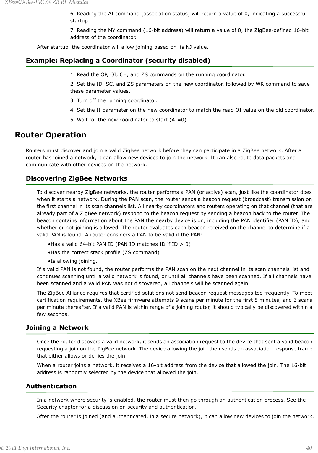 XBee®/XBee‐PRO®ZBRFModules©2011DigiInternational,Inc. 406. Reading the AI command (association status) will return a value of 0, indicating a successful startup.7. Reading the MY command (16-bit address) will return a value of 0, the ZigBee-defined 16-bit address of the coordinator.After startup, the coordinator will allow joining based on its NJ value.Example: Replacing a Coordinator (security disabled)1. Read the OP, OI, CH, and ZS commands on the running coordinator.2. Set the ID, SC, and ZS parameters on the new coordinator, followed by WR command to save these parameter values.3. Turn off the running coordinator. 4. Set the II parameter on the new coordinator to match the read OI value on the old coordinator.5. Wait for the new coordinator to start (AI=0).Router OperationRouters must discover and join a valid ZigBee network before they can participate in a ZigBee network. After a router has joined a network, it can allow new devices to join the network. It can also route data packets and communicate with other devices on the network. Discovering ZigBee NetworksTo discover nearby ZigBee networks, the router performs a PAN (or active) scan, just like the coordinator does when it starts a network. During the PAN scan, the router sends a beacon request (broadcast) transmission on the first channel in its scan channels list. All nearby coordinators and routers operating on that channel (that are already part of a ZigBee network) respond to the beacon request by sending a beacon back to the router. The beacon contains information about the PAN the nearby device is on, including the PAN identifier (PAN ID), and whether or not joining is allowed. The router evaluates each beacon received on the channel to determine if a valid PAN is found. A router considers a PAN to be valid if the PAN:•Has a valid 64-bit PAN ID (PAN ID matches ID if ID &gt; 0)•Has the correct stack profile (ZS command)•Is allowing joining.If a valid PAN is not found, the router performs the PAN scan on the next channel in its scan channels list and continues scanning until a valid network is found, or until all channels have been scanned. If all channels have been scanned and a valid PAN was not discovered, all channels will be scanned again. The ZigBee Alliance requires that certified solutions not send beacon request messages too frequently. To meet certification requirements, the XBee firmware attempts 9 scans per minute for the first 5 minutes, and 3 scans per minute thereafter. If a valid PAN is within range of a joining router, it should typically be discovered within a few seconds.Joining a NetworkOnce the router discovers a valid network, it sends an association request to the device that sent a valid beacon requesting a join on the ZigBee network. The device allowing the join then sends an association response frame that either allows or denies the join. When a router joins a network, it receives a 16-bit address from the device that allowed the join. The 16-bit address is randomly selected by the device that allowed the join.AuthenticationIn a network where security is enabled, the router must then go through an authentication process. See the Security chapter for a discussion on security and authentication.After the router is joined (and authenticated, in a secure network), it can allow new devices to join the network.