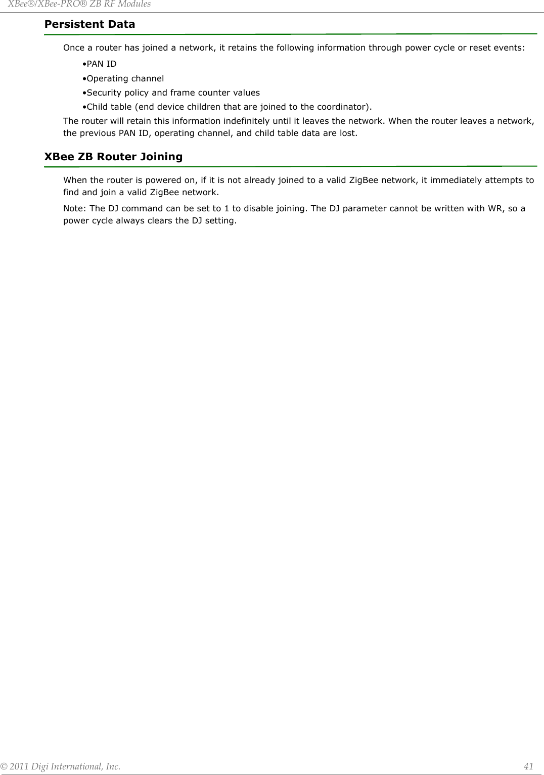 XBee®/XBee‐PRO®ZBRFModules©2011DigiInternational,Inc. 41Persistent DataOnce a router has joined a network, it retains the following information through power cycle or reset events:•PAN ID•Operating channel•Security policy and frame counter values•Child table (end device children that are joined to the coordinator).The router will retain this information indefinitely until it leaves the network. When the router leaves a network, the previous PAN ID, operating channel, and child table data are lost.XBee ZB Router JoiningWhen the router is powered on, if it is not already joined to a valid ZigBee network, it immediately attempts to find and join a valid ZigBee network. Note: The DJ command can be set to 1 to disable joining. The DJ parameter cannot be written with WR, so a power cycle always clears the DJ setting.