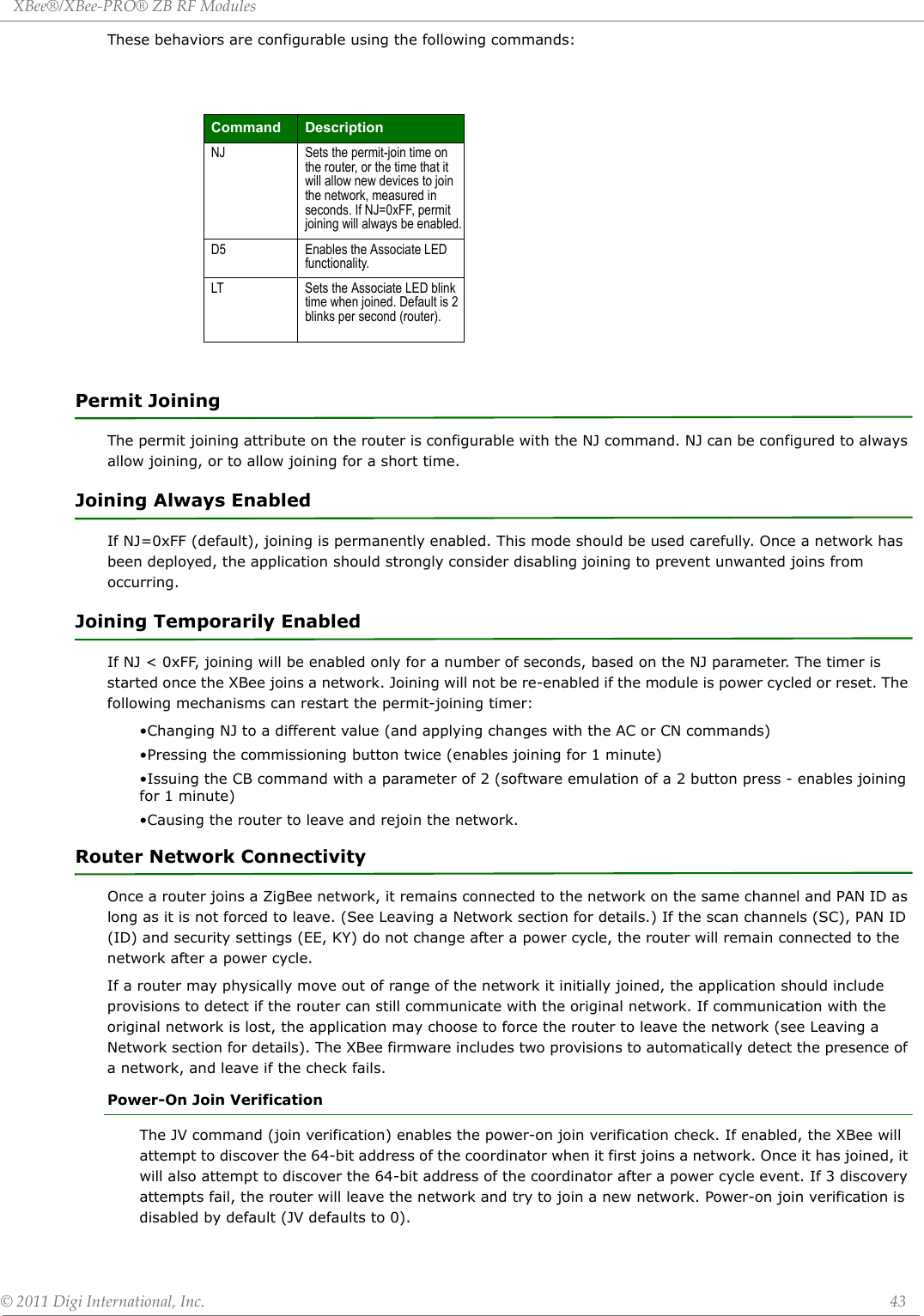 XBee®/XBee‐PRO®ZBRFModules©2011DigiInternational,Inc. 43These behaviors are configurable using the following commands:Permit JoiningThe permit joining attribute on the router is configurable with the NJ command. NJ can be configured to always allow joining, or to allow joining for a short time.Joining Always EnabledIf NJ=0xFF (default), joining is permanently enabled. This mode should be used carefully. Once a network has been deployed, the application should strongly consider disabling joining to prevent unwanted joins from occurring.Joining Temporarily EnabledIf NJ &lt; 0xFF, joining will be enabled only for a number of seconds, based on the NJ parameter. The timer is started once the XBee joins a network. Joining will not be re-enabled if the module is power cycled or reset. The following mechanisms can restart the permit-joining timer:•Changing NJ to a different value (and applying changes with the AC or CN commands)•Pressing the commissioning button twice (enables joining for 1 minute)•Issuing the CB command with a parameter of 2 (software emulation of a 2 button press - enables joining for 1 minute)•Causing the router to leave and rejoin the network.Router Network ConnectivityOnce a router joins a ZigBee network, it remains connected to the network on the same channel and PAN ID as long as it is not forced to leave. (See Leaving a Network section for details.) If the scan channels (SC), PAN ID (ID) and security settings (EE, KY) do not change after a power cycle, the router will remain connected to the network after a power cycle.If a router may physically move out of range of the network it initially joined, the application should include provisions to detect if the router can still communicate with the original network. If communication with the original network is lost, the application may choose to force the router to leave the network (see Leaving a Network section for details). The XBee firmware includes two provisions to automatically detect the presence of a network, and leave if the check fails.Power-On Join VerificationThe JV command (join verification) enables the power-on join verification check. If enabled, the XBee will attempt to discover the 64-bit address of the coordinator when it first joins a network. Once it has joined, it will also attempt to discover the 64-bit address of the coordinator after a power cycle event. If 3 discovery attempts fail, the router will leave the network and try to join a new network. Power-on join verification is disabled by default (JV defaults to 0).Command DescriptionNJ Sets the permit-join time on the router, or the time that it will allow new devices to join the network, measured in seconds. If NJ=0xFF, permit joining will always be enabled.D5 Enables the Associate LED functionality.LT Sets the Associate LED blink time when joined. Default is 2 blinks per second (router).