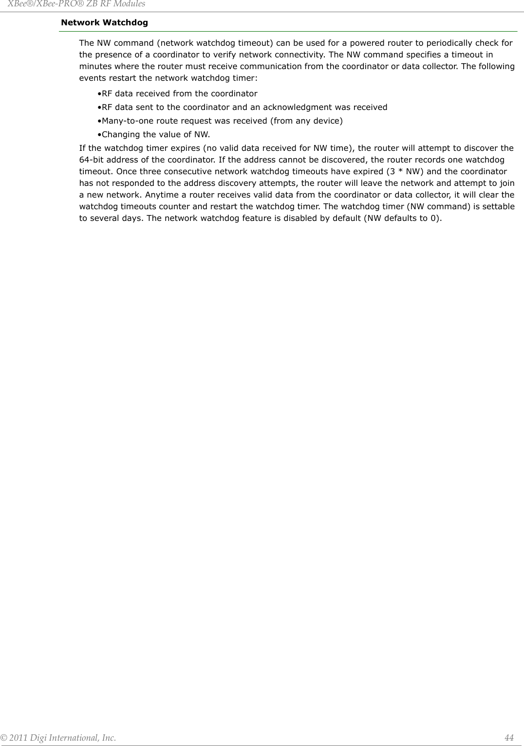 XBee®/XBee‐PRO®ZBRFModules©2011DigiInternational,Inc. 44Network WatchdogThe NW command (network watchdog timeout) can be used for a powered router to periodically check for the presence of a coordinator to verify network connectivity. The NW command specifies a timeout in minutes where the router must receive communication from the coordinator or data collector. The following events restart the network watchdog timer:•RF data received from the coordinator•RF data sent to the coordinator and an acknowledgment was received•Many-to-one route request was received (from any device)•Changing the value of NW.If the watchdog timer expires (no valid data received for NW time), the router will attempt to discover the 64-bit address of the coordinator. If the address cannot be discovered, the router records one watchdog timeout. Once three consecutive network watchdog timeouts have expired (3 * NW) and the coordinator has not responded to the address discovery attempts, the router will leave the network and attempt to join a new network. Anytime a router receives valid data from the coordinator or data collector, it will clear the watchdog timeouts counter and restart the watchdog timer. The watchdog timer (NW command) is settable to several days. The network watchdog feature is disabled by default (NW defaults to 0).