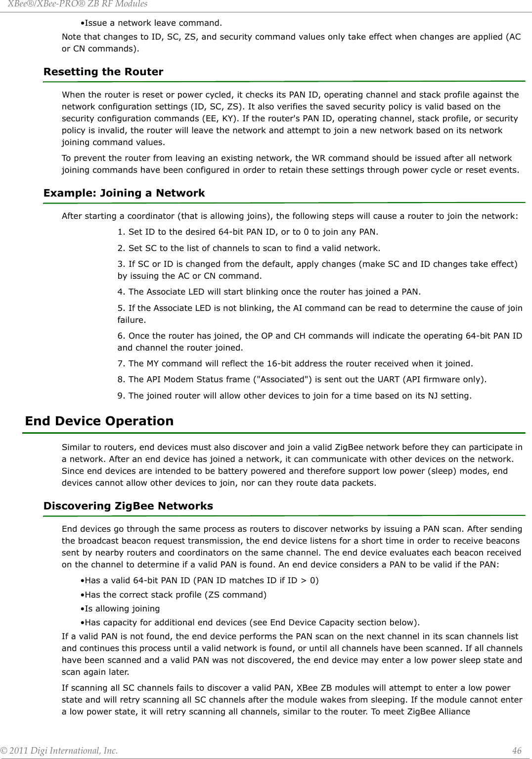 XBee®/XBee‐PRO®ZBRFModules©2011DigiInternational,Inc. 46•Issue a network leave command.Note that changes to ID, SC, ZS, and security command values only take effect when changes are applied (AC or CN commands).Resetting the RouterWhen the router is reset or power cycled, it checks its PAN ID, operating channel and stack profile against the network configuration settings (ID, SC, ZS). It also verifies the saved security policy is valid based on the security configuration commands (EE, KY). If the router&apos;s PAN ID, operating channel, stack profile, or security policy is invalid, the router will leave the network and attempt to join a new network based on its network joining command values.To prevent the router from leaving an existing network, the WR command should be issued after all network joining commands have been configured in order to retain these settings through power cycle or reset events.Example: Joining a NetworkAfter starting a coordinator (that is allowing joins), the following steps will cause a router to join the network:1. Set ID to the desired 64-bit PAN ID, or to 0 to join any PAN.2. Set SC to the list of channels to scan to find a valid network.3. If SC or ID is changed from the default, apply changes (make SC and ID changes take effect) by issuing the AC or CN command.4. The Associate LED will start blinking once the router has joined a PAN.5. If the Associate LED is not blinking, the AI command can be read to determine the cause of join failure.6. Once the router has joined, the OP and CH commands will indicate the operating 64-bit PAN ID and channel the router joined.7. The MY command will reflect the 16-bit address the router received when it joined.8. The API Modem Status frame (&quot;Associated&quot;) is sent out the UART (API firmware only).9. The joined router will allow other devices to join for a time based on its NJ setting.End Device OperationSimilar to routers, end devices must also discover and join a valid ZigBee network before they can participate in a network. After an end device has joined a network, it can communicate with other devices on the network. Since end devices are intended to be battery powered and therefore support low power (sleep) modes, end devices cannot allow other devices to join, nor can they route data packets.Discovering ZigBee NetworksEnd devices go through the same process as routers to discover networks by issuing a PAN scan. After sending the broadcast beacon request transmission, the end device listens for a short time in order to receive beacons sent by nearby routers and coordinators on the same channel. The end device evaluates each beacon received on the channel to determine if a valid PAN is found. An end device considers a PAN to be valid if the PAN:•Has a valid 64-bit PAN ID (PAN ID matches ID if ID &gt; 0)•Has the correct stack profile (ZS command)•Is allowing joining•Has capacity for additional end devices (see End Device Capacity section below).If a valid PAN is not found, the end device performs the PAN scan on the next channel in its scan channels list and continues this process until a valid network is found, or until all channels have been scanned. If all channels have been scanned and a valid PAN was not discovered, the end device may enter a low power sleep state and scan again later.If scanning all SC channels fails to discover a valid PAN, XBee ZB modules will attempt to enter a low power state and will retry scanning all SC channels after the module wakes from sleeping. If the module cannot enter a low power state, it will retry scanning all channels, similar to the router. To meet ZigBee Alliance 