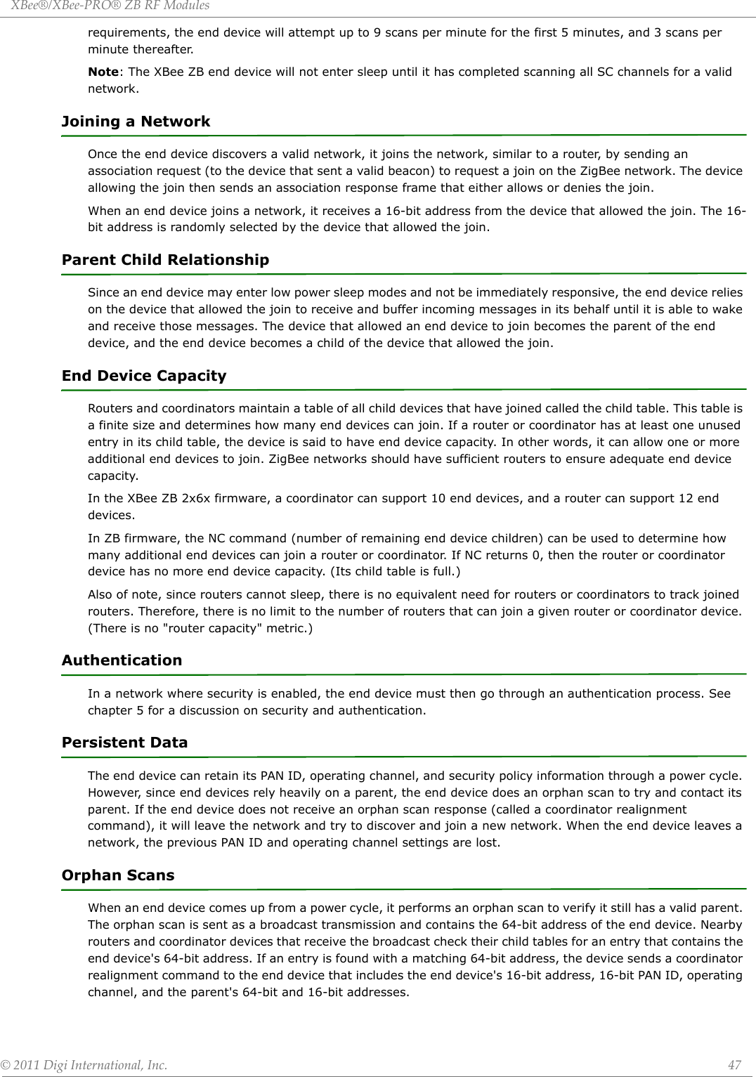 XBee®/XBee‐PRO®ZBRFModules©2011DigiInternational,Inc. 47requirements, the end device will attempt up to 9 scans per minute for the first 5 minutes, and 3 scans per minute thereafter. Note: The XBee ZB end device will not enter sleep until it has completed scanning all SC channels for a valid network.Joining a NetworkOnce the end device discovers a valid network, it joins the network, similar to a router, by sending an association request (to the device that sent a valid beacon) to request a join on the ZigBee network. The device allowing the join then sends an association response frame that either allows or denies the join.When an end device joins a network, it receives a 16-bit address from the device that allowed the join. The 16-bit address is randomly selected by the device that allowed the join.Parent Child RelationshipSince an end device may enter low power sleep modes and not be immediately responsive, the end device relies on the device that allowed the join to receive and buffer incoming messages in its behalf until it is able to wake and receive those messages. The device that allowed an end device to join becomes the parent of the end device, and the end device becomes a child of the device that allowed the join. End Device CapacityRouters and coordinators maintain a table of all child devices that have joined called the child table. This table is a finite size and determines how many end devices can join. If a router or coordinator has at least one unused entry in its child table, the device is said to have end device capacity. In other words, it can allow one or more additional end devices to join. ZigBee networks should have sufficient routers to ensure adequate end device capacity.In the XBee ZB 2x6x firmware, a coordinator can support 10 end devices, and a router can support 12 end devices.In ZB firmware, the NC command (number of remaining end device children) can be used to determine how many additional end devices can join a router or coordinator. If NC returns 0, then the router or coordinator device has no more end device capacity. (Its child table is full.)Also of note, since routers cannot sleep, there is no equivalent need for routers or coordinators to track joined routers. Therefore, there is no limit to the number of routers that can join a given router or coordinator device. (There is no &quot;router capacity&quot; metric.)AuthenticationIn a network where security is enabled, the end device must then go through an authentication process. See chapter 5 for a discussion on security and authentication.Persistent DataThe end device can retain its PAN ID, operating channel, and security policy information through a power cycle. However, since end devices rely heavily on a parent, the end device does an orphan scan to try and contact its parent. If the end device does not receive an orphan scan response (called a coordinator realignment command), it will leave the network and try to discover and join a new network. When the end device leaves a network, the previous PAN ID and operating channel settings are lost. Orphan ScansWhen an end device comes up from a power cycle, it performs an orphan scan to verify it still has a valid parent. The orphan scan is sent as a broadcast transmission and contains the 64-bit address of the end device. Nearby routers and coordinator devices that receive the broadcast check their child tables for an entry that contains the end device&apos;s 64-bit address. If an entry is found with a matching 64-bit address, the device sends a coordinator realignment command to the end device that includes the end device&apos;s 16-bit address, 16-bit PAN ID, operating channel, and the parent&apos;s 64-bit and 16-bit addresses.