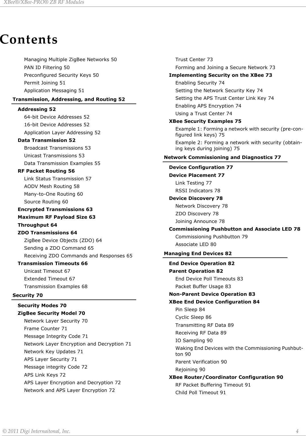 ContentsXBee®/XBee‐PRO®ZBRFModules©2011DigiInternaitonal,Inc. 4Managing Multiple ZigBee Networks 50PAN ID Filtering 50Preconfigured Security Keys 50Permit Joining 51Application Messaging 51Transmission, Addressing, and Routing 52Addressing 5264-bit Device Addresses 5216-bit Device Addresses 52Application Layer Addressing 52Data Transmission 52Broadcast Transmissions 53Unicast Transmissions 53Data Transmission Examples 55RF Packet Routing 56Link Status Transmission 57AODV Mesh Routing 58Many-to-One Routing 60Source Routing 60Encrypted Transmissions 63Maximum RF Payload Size 63Throughput 64ZDO Transmissions 64ZigBee Device Objects (ZDO) 64Sending a ZDO Command 65Receiving ZDO Commands and Responses 65Transmission Timeouts 66Unicast Timeout 67Extended Timeout 67Transmission Examples 68Security 70Security Modes 70ZigBee Security Model 70Network Layer Security 70Frame Counter 71Message Integrity Code 71Network Layer Encryption and Decryption 71Network Key Updates 71APS Layer Security 71Message integrity Code 72APS Link Keys 72APS Layer Encryption and Decryption 72Network and APS Layer Encryption 72Trust Center 73Forming and Joining a Secure Network 73Implementing Security on the XBee 73Enabling Security 74Setting the Network Security Key 74Setting the APS Trust Center Link Key 74Enabling APS Encryption 74Using a Trust Center 74XBee Security Examples 75Example 1: Forming a network with security (pre-con-figured link keys) 75Example 2: Forming a network with security (obtain-ing keys during joining) 75Network Commissioning and Diagnostics 77Device Configuration 77Device Placement 77Link Testing 77RSSI Indicators 78Device Discovery 78Network Discovery 78ZDO Discovery 78Joining Announce 78Commissioning Pushbutton and Associate LED 78Commissioning Pushbutton 79Associate LED 80Managing End Devices 82End Device Operation 82Parent Operation 82End Device Poll Timeouts 83Packet Buffer Usage 83Non-Parent Device Operation 83XBee End Device Configuration 84Pin Sleep 84Cyclic Sleep 86Transmitting RF Data 89Receiving RF Data 89IO Sampling 90Waking End Devices with the Commissioning Pushbut-ton 90Parent Verification 90Rejoining 90XBee Router/Coordinator Configuration 90RF Packet Buffering Timeout 91Child Poll Timeout 91