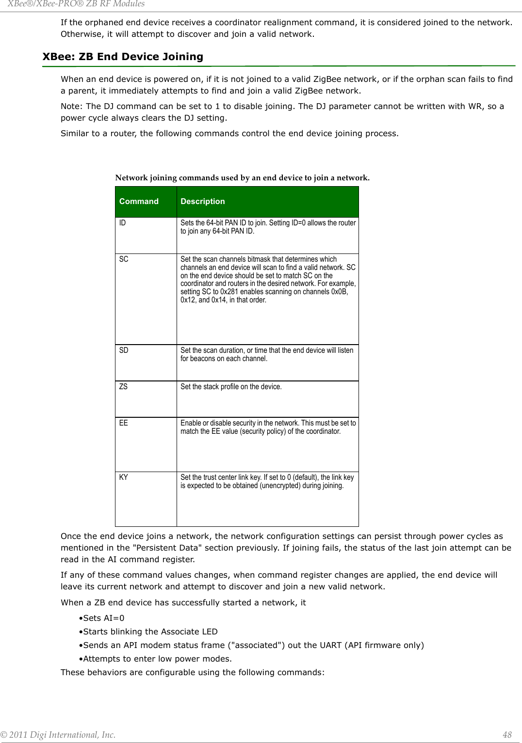 XBee®/XBee‐PRO®ZBRFModules©2011DigiInternational,Inc. 48If the orphaned end device receives a coordinator realignment command, it is considered joined to the network. Otherwise, it will attempt to discover and join a valid network.XBee: ZB End Device JoiningWhen an end device is powered on, if it is not joined to a valid ZigBee network, or if the orphan scan fails to find a parent, it immediately attempts to find and join a valid ZigBee network. Note: The DJ command can be set to 1 to disable joining. The DJ parameter cannot be written with WR, so a power cycle always clears the DJ setting.Similar to a router, the following commands control the end device joining process.Once the end device joins a network, the network configuration settings can persist through power cycles as mentioned in the &quot;Persistent Data&quot; section previously. If joining fails, the status of the last join attempt can be read in the AI command register.If any of these command values changes, when command register changes are applied, the end device will leave its current network and attempt to discover and join a new valid network. When a ZB end device has successfully started a network, it•Sets AI=0•Starts blinking the Associate LED•Sends an API modem status frame (&quot;associated&quot;) out the UART (API firmware only)•Attempts to enter low power modes.These behaviors are configurable using the following commands:Networkjoiningcommandsusedbyanenddevicetojoinanetwork.Command DescriptionID Sets the 64-bit PAN ID to join. Setting ID=0 allows the router to join any 64-bit PAN ID.SC Set the scan channels bitmask that determines which channels an end device will scan to find a valid network. SC on the end device should be set to match SC on the coordinator and routers in the desired network. For example, setting SC to 0x281 enables scanning on channels 0x0B, 0x12, and 0x14, in that order.SD Set the scan duration, or time that the end device will listen for beacons on each channel.ZS Set the stack profile on the device.EE Enable or disable security in the network. This must be set to match the EE value (security policy) of the coordinator.KY Set the trust center link key. If set to 0 (default), the link key is expected to be obtained (unencrypted) during joining.