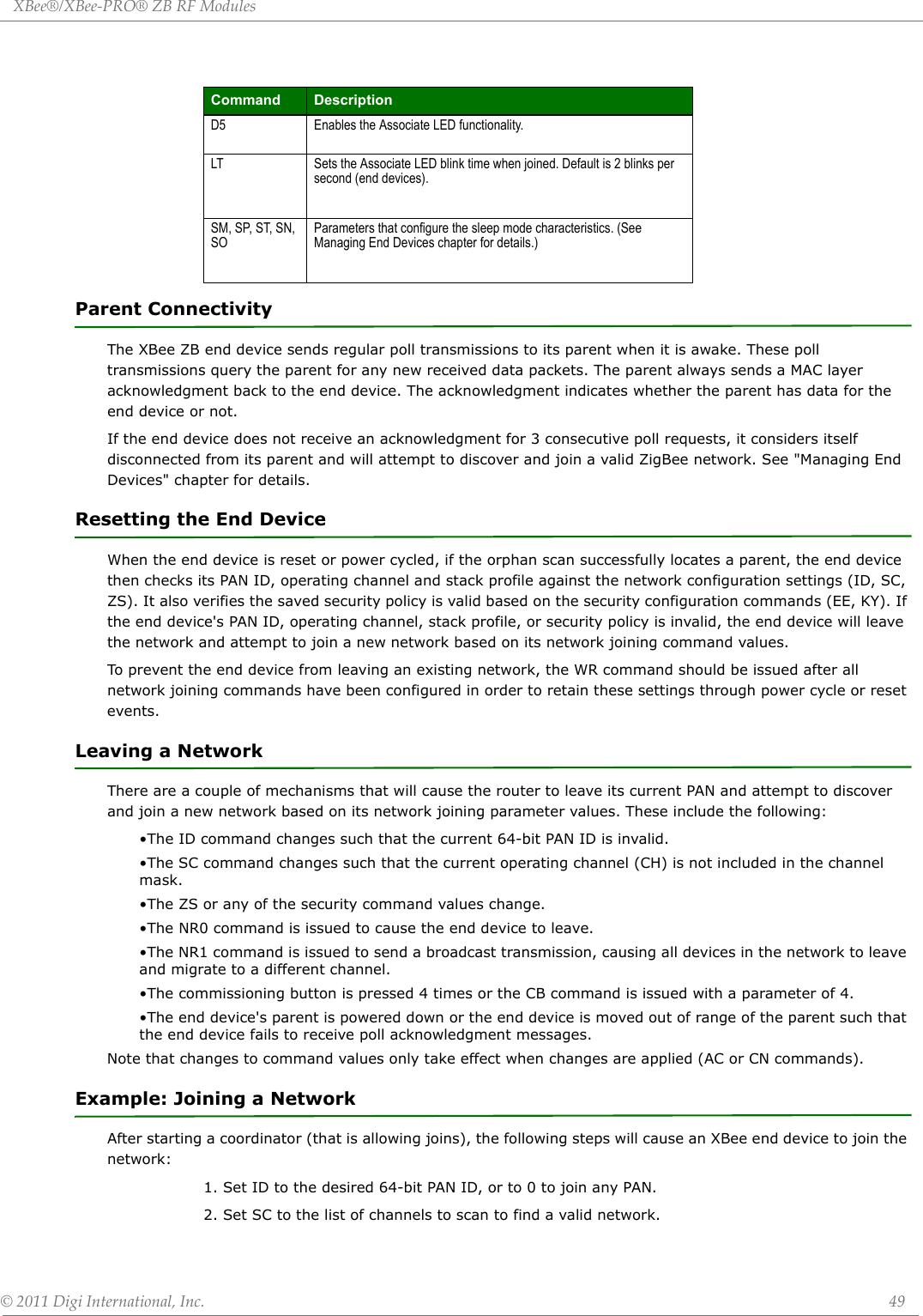 XBee®/XBee‐PRO®ZBRFModules©2011DigiInternational,Inc. 49Parent ConnectivityThe XBee ZB end device sends regular poll transmissions to its parent when it is awake. These poll transmissions query the parent for any new received data packets. The parent always sends a MAC layer acknowledgment back to the end device. The acknowledgment indicates whether the parent has data for the end device or not.If the end device does not receive an acknowledgment for 3 consecutive poll requests, it considers itself disconnected from its parent and will attempt to discover and join a valid ZigBee network. See &quot;Managing End Devices&quot; chapter for details.Resetting the End DeviceWhen the end device is reset or power cycled, if the orphan scan successfully locates a parent, the end device then checks its PAN ID, operating channel and stack profile against the network configuration settings (ID, SC, ZS). It also verifies the saved security policy is valid based on the security configuration commands (EE, KY). If the end device&apos;s PAN ID, operating channel, stack profile, or security policy is invalid, the end device will leave the network and attempt to join a new network based on its network joining command values.To prevent the end device from leaving an existing network, the WR command should be issued after all network joining commands have been configured in order to retain these settings through power cycle or reset events.Leaving a NetworkThere are a couple of mechanisms that will cause the router to leave its current PAN and attempt to discover and join a new network based on its network joining parameter values. These include the following:•The ID command changes such that the current 64-bit PAN ID is invalid.•The SC command changes such that the current operating channel (CH) is not included in the channel mask.•The ZS or any of the security command values change.•The NR0 command is issued to cause the end device to leave.•The NR1 command is issued to send a broadcast transmission, causing all devices in the network to leave and migrate to a different channel.•The commissioning button is pressed 4 times or the CB command is issued with a parameter of 4.•The end device&apos;s parent is powered down or the end device is moved out of range of the parent such that the end device fails to receive poll acknowledgment messages.Note that changes to command values only take effect when changes are applied (AC or CN commands).Example: Joining a NetworkAfter starting a coordinator (that is allowing joins), the following steps will cause an XBee end device to join the network:1. Set ID to the desired 64-bit PAN ID, or to 0 to join any PAN.2. Set SC to the list of channels to scan to find a valid network.Command DescriptionD5 Enables the Associate LED functionality.LT Sets the Associate LED blink time when joined. Default is 2 blinks per second (end devices).SM, SP, ST, SN, SOParameters that configure the sleep mode characteristics. (See Managing End Devices chapter for details.)
