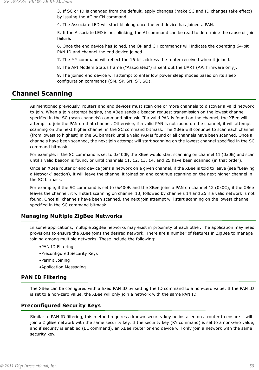 XBee®/XBee‐PRO®ZBRFModules©2011DigiInternational,Inc. 503. If SC or ID is changed from the default, apply changes (make SC and ID changes take effect) by issuing the AC or CN command.4. The Associate LED will start blinking once the end device has joined a PAN.5. If the Associate LED is not blinking, the AI command can be read to determine the cause of join failure.6. Once the end device has joined, the OP and CH commands will indicate the operating 64-bit PAN ID and channel the end device joined.7. The MY command will reflect the 16-bit address the router received when it joined.8. The API Modem Status frame (&quot;Associated&quot;) is sent out the UART (API firmware only).9. The joined end device will attempt to enter low power sleep modes based on its sleep configuration commands (SM, SP, SN, ST, SO).Channel ScanningAs mentioned previously, routers and end devices must scan one or more channels to discover a valid network to join. When a join attempt begins, the XBee sends a beacon request transmission on the lowest channel specified in the SC (scan channels) command bitmask. If a valid PAN is found on the channel, the XBee will attempt to join the PAN on that channel. Otherwise, if a valid PAN is not found on the channel, it will attempt scanning on the next higher channel in the SC command bitmask. The XBee will continue to scan each channel (from lowest to highest) in the SC bitmask until a valid PAN is found or all channels have been scanned. Once all channels have been scanned, the next join attempt will start scanning on the lowest channel specified in the SC command bitmask.For example, if the SC command is set to 0x400F, the XBee would start scanning on channel 11 (0x0B) and scan until a valid beacon is found, or until channels 11, 12, 13, 14, and 25 have been scanned (in that order).Once an XBee router or end device joins a network on a given channel, if the XBee is told to leave (see &quot;Leaving a Network&quot; section), it will leave the channel it joined on and continue scanning on the next higher channel in the SC bitmask. For example, if the SC command is set to 0x400F, and the XBee joins a PAN on channel 12 (0x0C), if the XBee leaves the channel, it will start scanning on channel 13, followed by channels 14 and 25 if a valid network is not found. Once all channels have been scanned, the next join attempt will start scanning on the lowest channel specified in the SC command bitmask.Managing Multiple ZigBee NetworksIn some applications, multiple ZigBee networks may exist in proximity of each other. The application may need provisions to ensure the XBee joins the desired network. There are a number of features in ZigBee to manage joining among multiple networks. These include the following:•PAN ID Filtering•Preconfigured Security Keys•Permit Joining•Application MessagingPAN ID FilteringThe XBee can be configured with a fixed PAN ID by setting the ID command to a non-zero value. If the PAN ID is set to a non-zero value, the XBee will only join a network with the same PAN ID. Preconfigured Security KeysSimilar to PAN ID filtering, this method requires a known security key be installed on a router to ensure it will join a ZigBee network with the same security key. If the security key (KY command) is set to a non-zero value, and if security is enabled (EE command), an XBee router or end device will only join a network with the same security key.