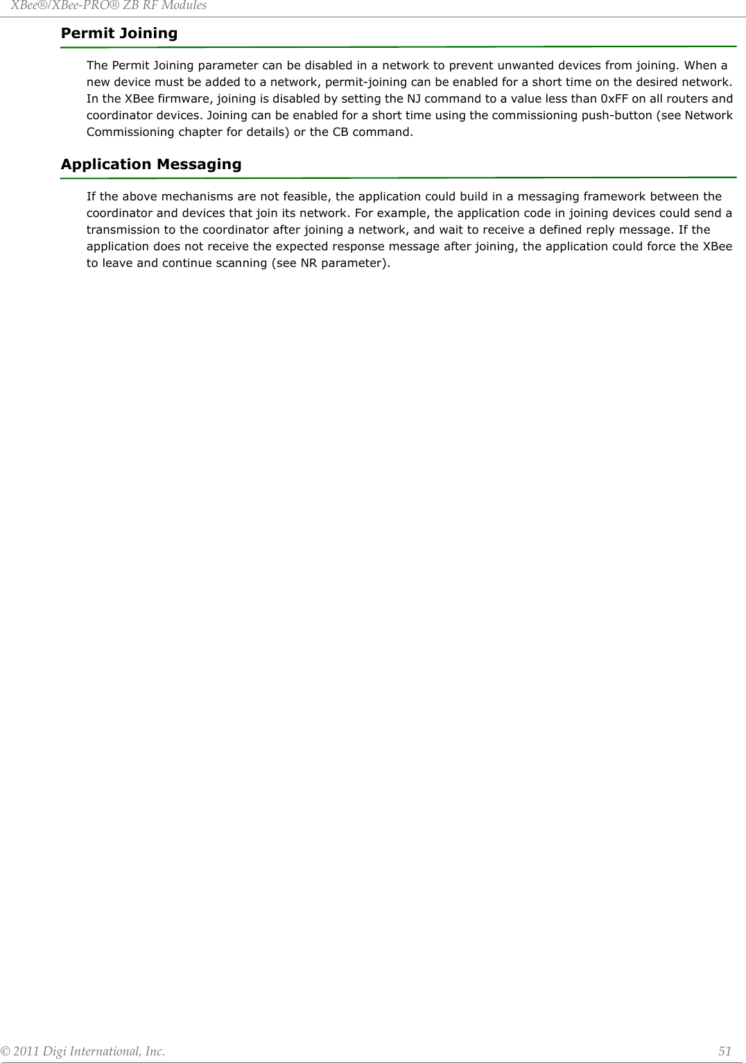 XBee®/XBee‐PRO®ZBRFModules©2011DigiInternational,Inc. 51Permit JoiningThe Permit Joining parameter can be disabled in a network to prevent unwanted devices from joining. When a new device must be added to a network, permit-joining can be enabled for a short time on the desired network. In the XBee firmware, joining is disabled by setting the NJ command to a value less than 0xFF on all routers and coordinator devices. Joining can be enabled for a short time using the commissioning push-button (see Network Commissioning chapter for details) or the CB command.Application MessagingIf the above mechanisms are not feasible, the application could build in a messaging framework between the coordinator and devices that join its network. For example, the application code in joining devices could send a transmission to the coordinator after joining a network, and wait to receive a defined reply message. If the application does not receive the expected response message after joining, the application could force the XBee to leave and continue scanning (see NR parameter).