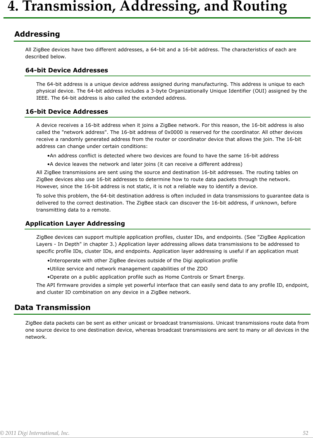 ©2011DigiInternational,Inc. 524.Transmission,Addressing,andRoutingAddressingAll ZigBee devices have two different addresses, a 64-bit and a 16-bit address. The characteristics of each are described below.64-bit Device AddressesThe 64-bit address is a unique device address assigned during manufacturing. This address is unique to each physical device. The 64-bit address includes a 3-byte Organizationally Unique Identifier (OUI) assigned by the IEEE. The 64-bit address is also called the extended address.16-bit Device AddressesA device receives a 16-bit address when it joins a ZigBee network. For this reason, the 16-bit address is also called the &quot;network address&quot;. The 16-bit address of 0x0000 is reserved for the coordinator. All other devices receive a randomly generated address from the router or coordinator device that allows the join. The 16-bit address can change under certain conditions:•An address conflict is detected where two devices are found to have the same 16-bit address•A device leaves the network and later joins (it can receive a different address)All ZigBee transmissions are sent using the source and destination 16-bit addresses. The routing tables on ZigBee devices also use 16-bit addresses to determine how to route data packets through the network. However, since the 16-bit address is not static, it is not a reliable way to identify a device. To solve this problem, the 64-bit destination address is often included in data transmissions to guarantee data is delivered to the correct destination. The ZigBee stack can discover the 16-bit address, if unknown, before transmitting data to a remote.Application Layer AddressingZigBee devices can support multiple application profiles, cluster IDs, and endpoints. (See &quot;ZigBee Application Layers - In Depth&quot; in chapter 3.) Application layer addressing allows data transmissions to be addressed to specific profile IDs, cluster IDs, and endpoints. Application layer addressing is useful if an application must•Interoperate with other ZigBee devices outside of the Digi application profile•Utilize service and network management capabilities of the ZDO•Operate on a public application profile such as Home Controls or Smart Energy.The API firmware provides a simple yet powerful interface that can easily send data to any profile ID, endpoint, and cluster ID combination on any device in a ZigBee network. Data TransmissionZigBee data packets can be sent as either unicast or broadcast transmissions. Unicast transmissions route data from one source device to one destination device, whereas broadcast transmissions are sent to many or all devices in the network.