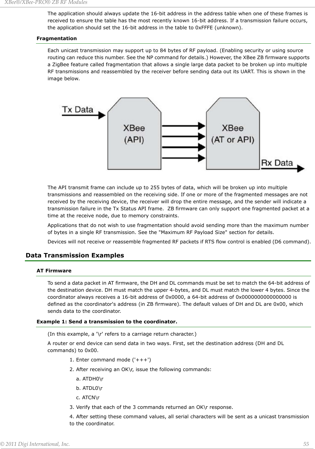 XBee®/XBee‐PRO®ZBRFModules©2011DigiInternational,Inc. 55The application should always update the 16-bit address in the address table when one of these frames is received to ensure the table has the most recently known 16-bit address. If a transmission failure occurs, the application should set the 16-bit address in the table to 0xFFFE (unknown).FragmentationEach unicast transmission may support up to 84 bytes of RF payload. (Enabling security or using source routing can reduce this number. See the NP command for details.) However, the XBee ZB firmware supports a ZigBee feature called fragmentation that allows a single large data packet to be broken up into multiple RF transmissions and reassembled by the receiver before sending data out its UART. This is shown in the image below.The API transmit frame can include up to 255 bytes of data, which will be broken up into multiple transmissions and reassembled on the receiving side. If one or more of the fragmented messages are not received by the receiving device, the receiver will drop the entire message, and the sender will indicate a transmission failure in the Tx Status API frame.  ZB firmware can only support one fragmented packet at a time at the receive node, due to memory constraints.Applications that do not wish to use fragmentation should avoid sending more than the maximum number of bytes in a single RF transmission. See the &quot;Maximum RF Payload Size&quot; section for details.Devices will not receive or reassemble fragmented RF packets if RTS flow control is enabled (D6 command).Data Transmission ExamplesAT FirmwareTo send a data packet in AT firmware, the DH and DL commands must be set to match the 64-bit address of the destination device. DH must match the upper 4-bytes, and DL must match the lower 4 bytes. Since the coordinator always receives a 16-bit address of 0x0000, a 64-bit address of 0x0000000000000000 is defined as the coordinator&apos;s address (in ZB firmware). The default values of DH and DL are 0x00, which sends data to the coordinator.Example 1: Send a transmission to the coordinator.(In this example, a &apos;\r&apos; refers to a carriage return character.)A router or end device can send data in two ways. First, set the destination address (DH and DL commands) to 0x00.1. Enter command mode (&apos;+++&apos;)2. After receiving an OK\r, issue the following commands:a. ATDH0\rb. ATDL0\rc. ATCN\r3. Verify that each of the 3 commands returned an OK\r response.4. After setting these command values, all serial characters will be sent as a unicast transmission to the coordinator.