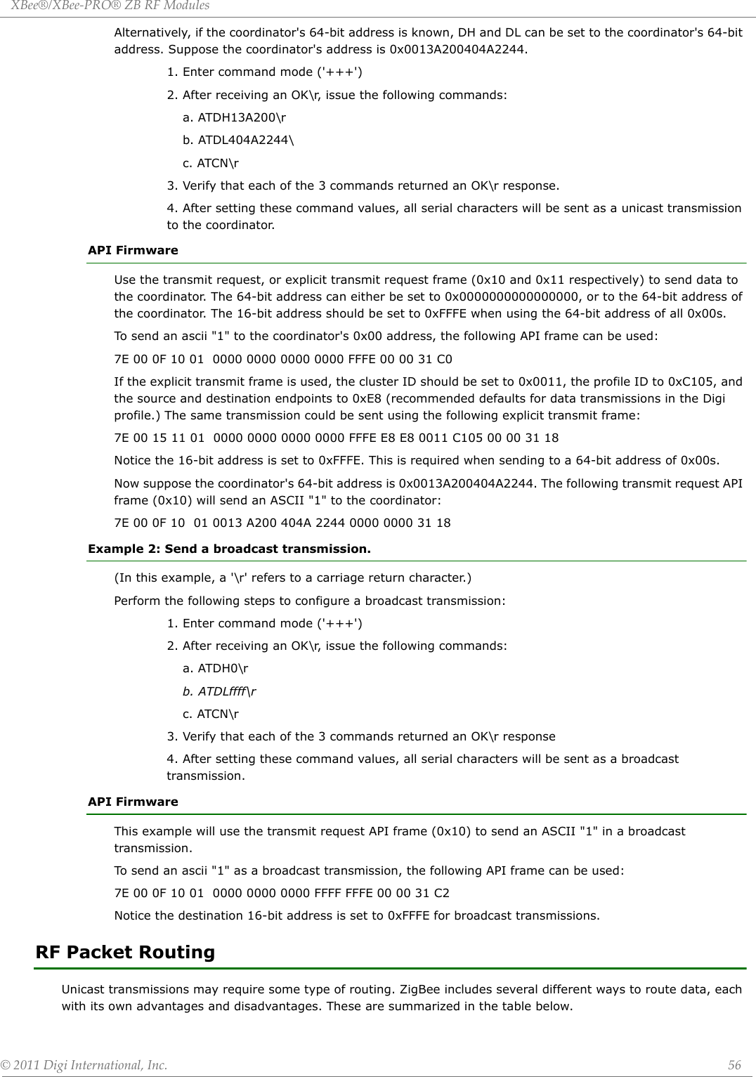 XBee®/XBee‐PRO®ZBRFModules©2011DigiInternational,Inc. 56Alternatively, if the coordinator&apos;s 64-bit address is known, DH and DL can be set to the coordinator&apos;s 64-bit address. Suppose the coordinator&apos;s address is 0x0013A200404A2244.1. Enter command mode (&apos;+++&apos;)2. After receiving an OK\r, issue the following commands:a. ATDH13A200\rb. ATDL404A2244\c. ATCN\r3. Verify that each of the 3 commands returned an OK\r response.4. After setting these command values, all serial characters will be sent as a unicast transmission to the coordinator.API FirmwareUse the transmit request, or explicit transmit request frame (0x10 and 0x11 respectively) to send data to the coordinator. The 64-bit address can either be set to 0x0000000000000000, or to the 64-bit address of the coordinator. The 16-bit address should be set to 0xFFFE when using the 64-bit address of all 0x00s.To send an ascii &quot;1&quot; to the coordinator&apos;s 0x00 address, the following API frame can be used:7E 00 0F 10 01  0000 0000 0000 0000 FFFE 00 00 31 C0If the explicit transmit frame is used, the cluster ID should be set to 0x0011, the profile ID to 0xC105, and the source and destination endpoints to 0xE8 (recommended defaults for data transmissions in the Digi profile.) The same transmission could be sent using the following explicit transmit frame:7E 00 15 11 01  0000 0000 0000 0000 FFFE E8 E8 0011 C105 00 00 31 18Notice the 16-bit address is set to 0xFFFE. This is required when sending to a 64-bit address of 0x00s.Now suppose the coordinator&apos;s 64-bit address is 0x0013A200404A2244. The following transmit request API frame (0x10) will send an ASCII &quot;1&quot; to the coordinator:7E 00 0F 10  01 0013 A200 404A 2244 0000 0000 31 18Example 2: Send a broadcast transmission.(In this example, a &apos;\r&apos; refers to a carriage return character.)Perform the following steps to configure a broadcast transmission:1. Enter command mode (&apos;+++&apos;)2. After receiving an OK\r, issue the following commands:a. ATDH0\rb. ATDLffff\rc. ATCN\r3. Verify that each of the 3 commands returned an OK\r response4. After setting these command values, all serial characters will be sent as a broadcast transmission.API FirmwareThis example will use the transmit request API frame (0x10) to send an ASCII &quot;1&quot; in a broadcast transmission.To send an ascii &quot;1&quot; as a broadcast transmission, the following API frame can be used:7E 00 0F 10 01  0000 0000 0000 FFFF FFFE 00 00 31 C2Notice the destination 16-bit address is set to 0xFFFE for broadcast transmissions.RF Packet RoutingUnicast transmissions may require some type of routing. ZigBee includes several different ways to route data, each with its own advantages and disadvantages. These are summarized in the table below.