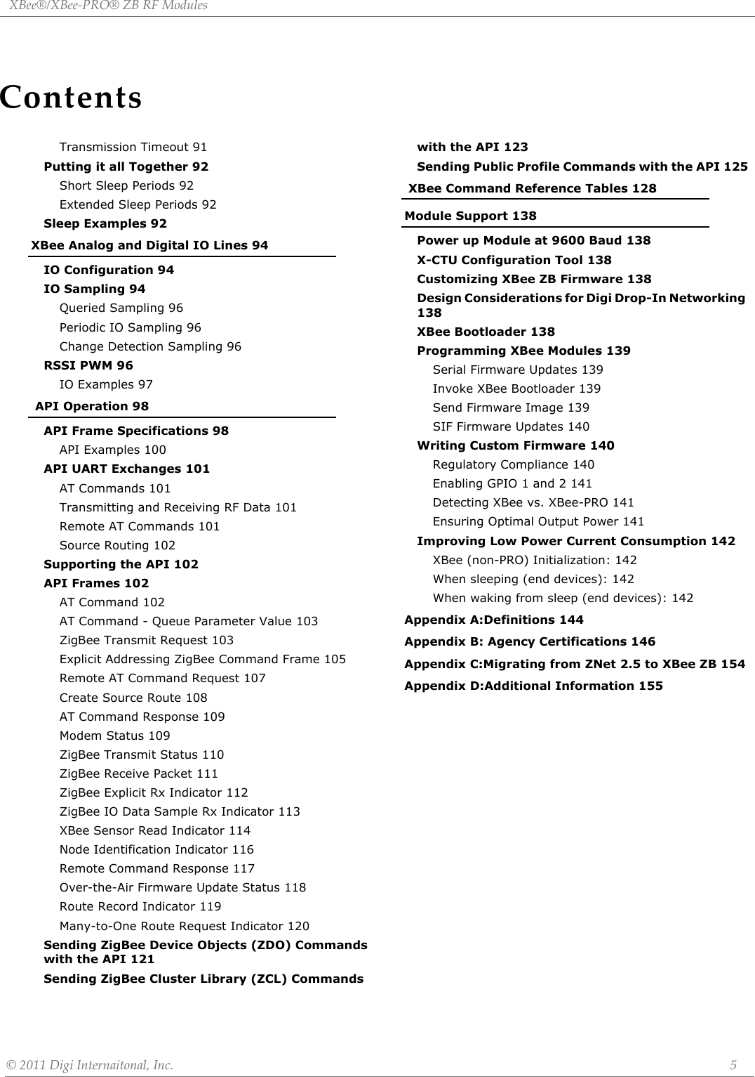 ContentsXBee®/XBee‐PRO®ZBRFModules©2011DigiInternaitonal,Inc. 5Transmission Timeout 91Putting it all Together 92Short Sleep Periods 92Extended Sleep Periods 92Sleep Examples 92XBee Analog and Digital IO Lines 94IO Configuration 94IO Sampling 94Queried Sampling 96Periodic IO Sampling 96Change Detection Sampling 96RSSI PWM 96IO Examples 97 API Operation 98API Frame Specifications 98API Examples 100API UART Exchanges 101AT Commands 101Transmitting and Receiving RF Data 101Remote AT Commands 101Source Routing 102Supporting the API 102API Frames 102AT Command 102AT Command - Queue Parameter Value 103ZigBee Transmit Request 103Explicit Addressing ZigBee Command Frame 105Remote AT Command Request 107Create Source Route 108AT Command Response 109Modem Status 109ZigBee Transmit Status 110ZigBee Receive Packet 111ZigBee Explicit Rx Indicator 112ZigBee IO Data Sample Rx Indicator 113XBee Sensor Read Indicator 114Node Identification Indicator 116Remote Command Response 117Over-the-Air Firmware Update Status 118Route Record Indicator 119Many-to-One Route Request Indicator 120Sending ZigBee Device Objects (ZDO) Commands with the API 121Sending ZigBee Cluster Library (ZCL) Commands with the API 123Sending Public Profile Commands with the API 125 XBee Command Reference Tables 128Module Support 138Power up Module at 9600 Baud 138X-CTU Configuration Tool 138Customizing XBee ZB Firmware 138Design Considerations for Digi Drop-In Networking 138XBee Bootloader 138Programming XBee Modules 139Serial Firmware Updates 139Invoke XBee Bootloader 139Send Firmware Image 139SIF Firmware Updates 140Writing Custom Firmware 140Regulatory Compliance 140Enabling GPIO 1 and 2 141Detecting XBee vs. XBee-PRO 141Ensuring Optimal Output Power 141Improving Low Power Current Consumption 142XBee (non-PRO) Initialization: 142When sleeping (end devices): 142When waking from sleep (end devices): 142Appendix A:Definitions 144Appendix B: Agency Certifications 146Appendix C:Migrating from ZNet 2.5 to XBee ZB 154Appendix D:Additional Information 155