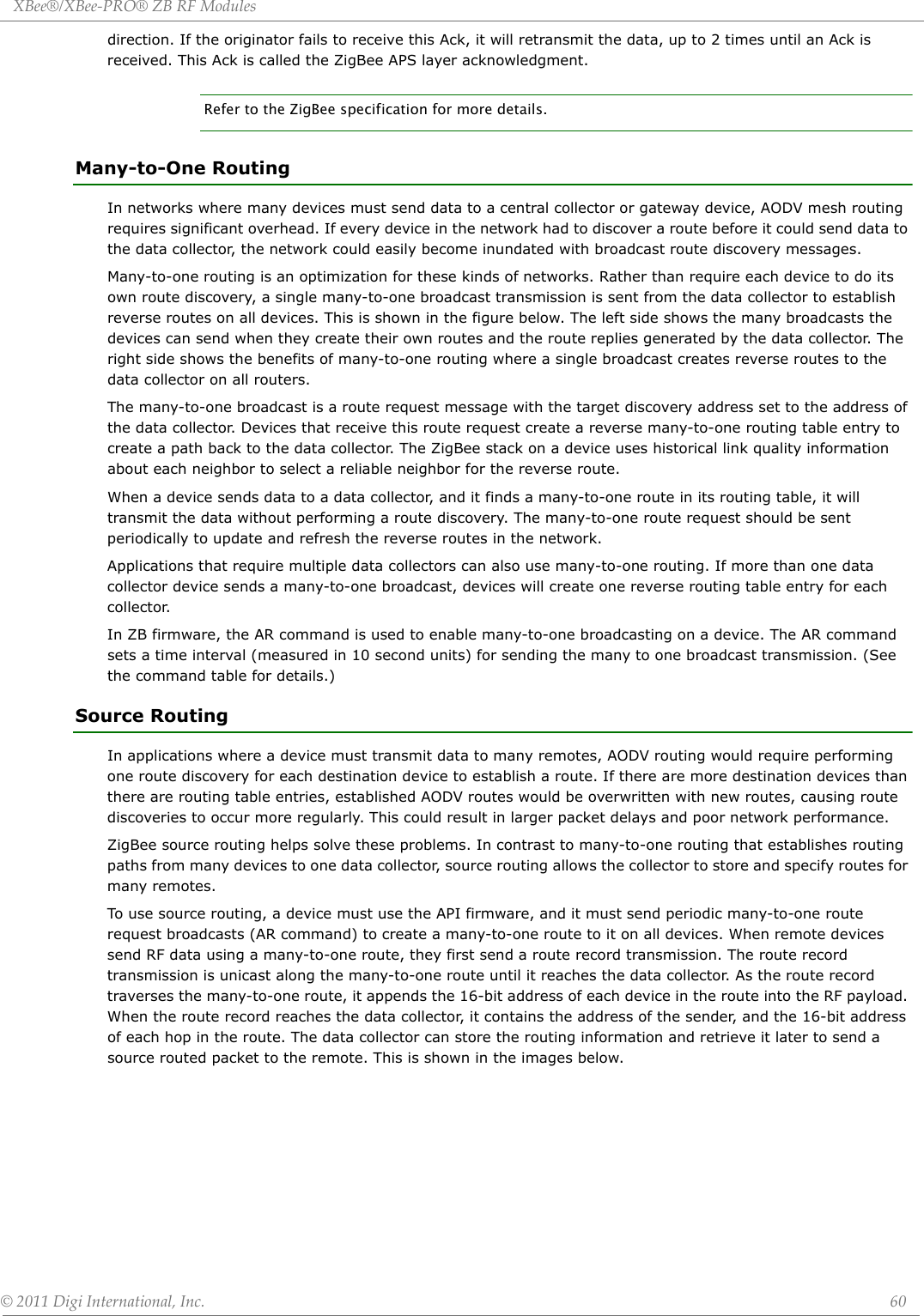 XBee®/XBee‐PRO®ZBRFModules©2011DigiInternational,Inc. 60direction. If the originator fails to receive this Ack, it will retransmit the data, up to 2 times until an Ack is received. This Ack is called the ZigBee APS layer acknowledgment.Refer to the ZigBee specification for more details.Many-to-One RoutingIn networks where many devices must send data to a central collector or gateway device, AODV mesh routing requires significant overhead. If every device in the network had to discover a route before it could send data to the data collector, the network could easily become inundated with broadcast route discovery messages.Many-to-one routing is an optimization for these kinds of networks. Rather than require each device to do its own route discovery, a single many-to-one broadcast transmission is sent from the data collector to establish reverse routes on all devices. This is shown in the figure below. The left side shows the many broadcasts the devices can send when they create their own routes and the route replies generated by the data collector. The right side shows the benefits of many-to-one routing where a single broadcast creates reverse routes to the data collector on all routers. The many-to-one broadcast is a route request message with the target discovery address set to the address of the data collector. Devices that receive this route request create a reverse many-to-one routing table entry to create a path back to the data collector. The ZigBee stack on a device uses historical link quality information about each neighbor to select a reliable neighbor for the reverse route.When a device sends data to a data collector, and it finds a many-to-one route in its routing table, it will transmit the data without performing a route discovery. The many-to-one route request should be sent periodically to update and refresh the reverse routes in the network.Applications that require multiple data collectors can also use many-to-one routing. If more than one data collector device sends a many-to-one broadcast, devices will create one reverse routing table entry for each collector.In ZB firmware, the AR command is used to enable many-to-one broadcasting on a device. The AR command sets a time interval (measured in 10 second units) for sending the many to one broadcast transmission. (See the command table for details.)Source RoutingIn applications where a device must transmit data to many remotes, AODV routing would require performing one route discovery for each destination device to establish a route. If there are more destination devices than there are routing table entries, established AODV routes would be overwritten with new routes, causing route discoveries to occur more regularly. This could result in larger packet delays and poor network performance.ZigBee source routing helps solve these problems. In contrast to many-to-one routing that establishes routing paths from many devices to one data collector, source routing allows the collector to store and specify routes for many remotes.To use source routing, a device must use the API firmware, and it must send periodic many-to-one route request broadcasts (AR command) to create a many-to-one route to it on all devices. When remote devices send RF data using a many-to-one route, they first send a route record transmission. The route record transmission is unicast along the many-to-one route until it reaches the data collector. As the route record traverses the many-to-one route, it appends the 16-bit address of each device in the route into the RF payload. When the route record reaches the data collector, it contains the address of the sender, and the 16-bit address of each hop in the route. The data collector can store the routing information and retrieve it later to send a source routed packet to the remote. This is shown in the images below. 