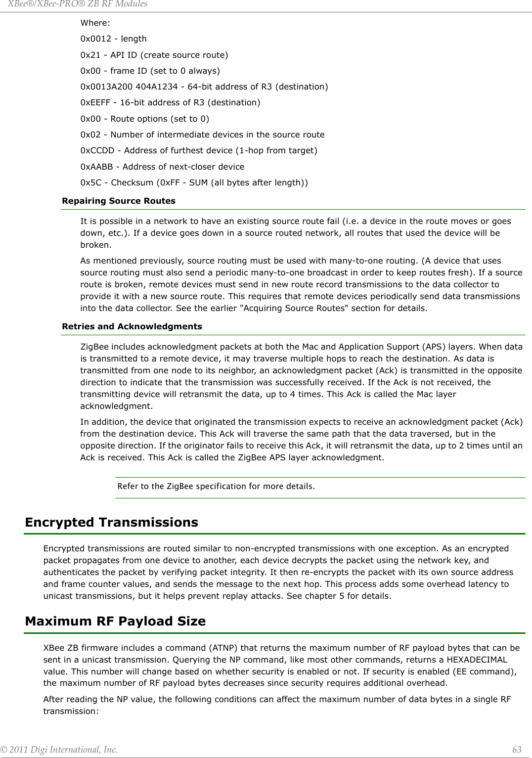 XBee®/XBee‐PRO®ZBRFModules©2011DigiInternational,Inc. 63Where:0x0012 - length0x21 - API ID (create source route)0x00 - frame ID (set to 0 always)0x0013A200 404A1234 - 64-bit address of R3 (destination)0xEEFF - 16-bit address of R3 (destination)0x00 - Route options (set to 0)0x02 - Number of intermediate devices in the source route0xCCDD - Address of furthest device (1-hop from target)0xAABB - Address of next-closer device0x5C - Checksum (0xFF - SUM (all bytes after length))Repairing Source RoutesIt is possible in a network to have an existing source route fail (i.e. a device in the route moves or goes down, etc.). If a device goes down in a source routed network, all routes that used the device will be broken. As mentioned previously, source routing must be used with many-to-one routing. (A device that uses source routing must also send a periodic many-to-one broadcast in order to keep routes fresh). If a source route is broken, remote devices must send in new route record transmissions to the data collector to provide it with a new source route. This requires that remote devices periodically send data transmissions into the data collector. See the earlier &quot;Acquiring Source Routes&quot; section for details.Retries and AcknowledgmentsZigBee includes acknowledgment packets at both the Mac and Application Support (APS) layers. When data is transmitted to a remote device, it may traverse multiple hops to reach the destination. As data is transmitted from one node to its neighbor, an acknowledgment packet (Ack) is transmitted in the opposite direction to indicate that the transmission was successfully received. If the Ack is not received, the transmitting device will retransmit the data, up to 4 times. This Ack is called the Mac layer acknowledgment.In addition, the device that originated the transmission expects to receive an acknowledgment packet (Ack) from the destination device. This Ack will traverse the same path that the data traversed, but in the opposite direction. If the originator fails to receive this Ack, it will retransmit the data, up to 2 times until an Ack is received. This Ack is called the ZigBee APS layer acknowledgment.Refer to the ZigBee specification for more details.Encrypted TransmissionsEncrypted transmissions are routed similar to non-encrypted transmissions with one exception. As an encrypted packet propagates from one device to another, each device decrypts the packet using the network key, and authenticates the packet by verifying packet integrity. It then re-encrypts the packet with its own source address and frame counter values, and sends the message to the next hop. This process adds some overhead latency to unicast transmissions, but it helps prevent replay attacks. See chapter 5 for details. Maximum RF Payload SizeXBee ZB firmware includes a command (ATNP) that returns the maximum number of RF payload bytes that can be sent in a unicast transmission. Querying the NP command, like most other commands, returns a HEXADECIMAL value. This number will change based on whether security is enabled or not. If security is enabled (EE command), the maximum number of RF payload bytes decreases since security requires additional overhead. After reading the NP value, the following conditions can affect the maximum number of data bytes in a single RF transmission:
