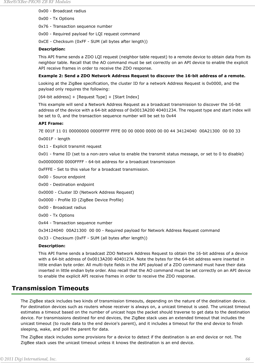 XBee®/XBee‐PRO®ZBRFModules©2011DigiInternational,Inc. 660x00 - Broadcast radius0x00 - Tx Options0x76 - Transaction sequence number0x00 - Required payload for LQI request command0xCE - Checksum (0xFF - SUM (all bytes after length))Description:This API frame sends a ZDO LQI request (neighbor table request) to a remote device to obtain data from its neighbor table. Recall that the AO command must be set correctly on an API device to enable the explicit API receive frames in order to receive the ZDO response.Example 2: Send a ZDO Network Address Request to discover the 16-bit address of a remote.Looking at the ZigBee specification, the cluster ID for a network Address Request is 0x0000, and the payload only requires the following:[64-bit address] + [Request Type] + [Start Index]This example will send a Network Address Request as a broadcast transmission to discover the 16-bit address of the device with a 64-bit address of 0x0013A200 40401234. The request type and start index will be set to 0, and the transaction sequence number will be set to 0x44API Frame:7E 001F 11 01 00000000 0000FFFF FFFE 00 00 0000 0000 00 00 44 34124040  00A21300  00 00 330x001F - length0x11 - Explicit transmit request0x01 - frame ID (set to a non-zero value to enable the transmit status message, or set to 0 to disable)0x00000000 0000FFFF - 64-bit address for a broadcast transmission0xFFFE - Set to this value for a broadcast transmission.0x00 - Source endpoint0x00 - Destination endpoint0x0000 - Cluster ID (Network Address Request)0x0000 - Profile ID (ZigBee Device Profile)0x00 - Broadcast radius0x00 - Tx Options0x44 - Transaction sequence number0x34124040  00A21300  00 00 - Required payload for Network Address Request command0x33 - Checksum (0xFF - SUM (all bytes after length))Description:This API frame sends a broadcast ZDO Network Address Request to obtain the 16-bit address of a device with a 64-bit address of 0x0013A200 40401234. Note the bytes for the 64-bit address were inserted in little endian byte order. All multi-byte fields in the API payload of a ZDO command must have their data inserted in little endian byte order. Also recall that the AO command must be set correctly on an API device to enable the explicit API receive frames in order to receive the ZDO response.Transmission TimeoutsThe ZigBee stack includes two kinds of transmission timeouts, depending on the nature of the destination device. For destination devices such as routers whose receiver is always on, a unicast timeout is used. The unicast timeout estimates a timeout based on the number of unicast hops the packet should traverse to get data to the destination device. For transmissions destined for end devices, the ZigBee stack uses an extended timeout that includes the unicast timeout (to route data to the end device&apos;s parent), and it includes a timeout for the end device to finish sleeping, wake, and poll the parent for data.The ZigBee stack includes some provisions for a device to detect if the destination is an end device or not. The ZigBee stack uses the unicast timeout unless it knows the destination is an end device.