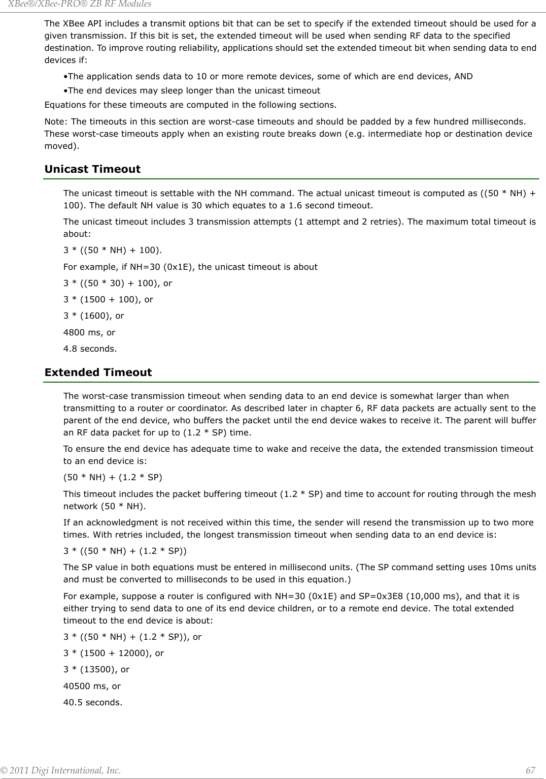 XBee®/XBee‐PRO®ZBRFModules©2011DigiInternational,Inc. 67The XBee API includes a transmit options bit that can be set to specify if the extended timeout should be used for a given transmission. If this bit is set, the extended timeout will be used when sending RF data to the specified destination. To improve routing reliability, applications should set the extended timeout bit when sending data to end devices if:•The application sends data to 10 or more remote devices, some of which are end devices, AND•The end devices may sleep longer than the unicast timeoutEquations for these timeouts are computed in the following sections.Note: The timeouts in this section are worst-case timeouts and should be padded by a few hundred milliseconds. These worst-case timeouts apply when an existing route breaks down (e.g. intermediate hop or destination device moved). Unicast TimeoutThe unicast timeout is settable with the NH command. The actual unicast timeout is computed as ((50 * NH) + 100). The default NH value is 30 which equates to a 1.6 second timeout.The unicast timeout includes 3 transmission attempts (1 attempt and 2 retries). The maximum total timeout is about:3 * ((50 * NH) + 100).For example, if NH=30 (0x1E), the unicast timeout is about3 * ((50 * 30) + 100), or3 * (1500 + 100), or3 * (1600), or4800 ms, or4.8 seconds.Extended TimeoutThe worst-case transmission timeout when sending data to an end device is somewhat larger than when transmitting to a router or coordinator. As described later in chapter 6, RF data packets are actually sent to the parent of the end device, who buffers the packet until the end device wakes to receive it. The parent will buffer an RF data packet for up to (1.2 * SP) time. To ensure the end device has adequate time to wake and receive the data, the extended transmission timeout to an end device is:(50 * NH) + (1.2 * SP)This timeout includes the packet buffering timeout (1.2 * SP) and time to account for routing through the mesh network (50 * NH).If an acknowledgment is not received within this time, the sender will resend the transmission up to two more times. With retries included, the longest transmission timeout when sending data to an end device is:3 * ((50 * NH) + (1.2 * SP))The SP value in both equations must be entered in millisecond units. (The SP command setting uses 10ms units and must be converted to milliseconds to be used in this equation.)For example, suppose a router is configured with NH=30 (0x1E) and SP=0x3E8 (10,000 ms), and that it is either trying to send data to one of its end device children, or to a remote end device. The total extended timeout to the end device is about:3 * ((50 * NH) + (1.2 * SP)), or3 * (1500 + 12000), or3 * (13500), or40500 ms, or40.5 seconds.