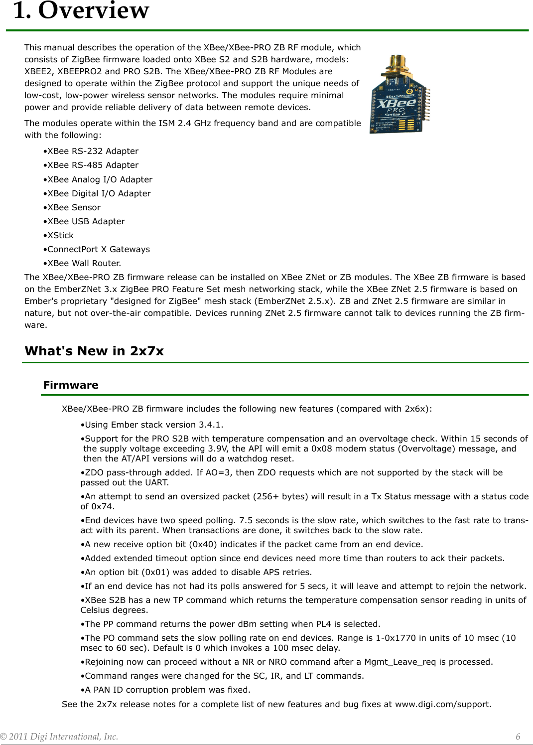 ©2011DigiInternational,Inc. 61.OverviewThis manual describes the operation of the XBee/XBee-PRO ZB RF module, which consists of ZigBee firmware loaded onto XBee S2 and S2B hardware, models: XBEE2, XBEEPRO2 and PRO S2B. The XBee/XBee-PRO ZB RF Modules are designed to operate within the ZigBee protocol and support the unique needs of low-cost, low-power wireless sensor networks. The modules require minimal power and provide reliable delivery of data between remote devices.The modules operate within the ISM 2.4 GHz frequency band and are compatible with the following:•XBee RS-232 Adapter•XBee RS-485 Adapter•XBee Analog I/O Adapter•XBee Digital I/O Adapter•XBee Sensor•XBee USB Adapter•XStick•ConnectPort X Gateways •XBee Wall Router.The XBee/XBee-PRO ZB firmware release can be installed on XBee ZNet or ZB modules. The XBee ZB firmware is based on the EmberZNet 3.x ZigBee PRO Feature Set mesh networking stack, while the XBee ZNet 2.5 firmware is based on Ember&apos;s proprietary &quot;designed for ZigBee&quot; mesh stack (EmberZNet 2.5.x). ZB and ZNet 2.5 firmware are similar in nature, but not over-the-air compatible. Devices running ZNet 2.5 firmware cannot talk to devices running the ZB firm-ware.What&apos;s New in 2x7xFirmwareXBee/XBee-PRO ZB firmware includes the following new features (compared with 2x6x):•Using Ember stack version 3.4.1.•Support for the PRO S2B with temperature compensation and an overvoltage check. Within 15 seconds of the supply voltage exceeding 3.9V, the API will emit a 0x08 modem status (Overvoltage) message, and  then the AT/API versions will do a watchdog reset. •ZDO pass-through added. If AO=3, then ZDO requests which are not supported by the stack will be passed out the UART.•An attempt to send an oversized packet (256+ bytes) will result in a Tx Status message with a status codeof 0x74.•End devices have two speed polling. 7.5 seconds is the slow rate, which switches to the fast rate to trans-act with its parent. When transactions are done, it switches back to the slow rate.•A new receive option bit (0x40) indicates if the packet came from an end device.•Added extended timeout option since end devices need more time than routers to ack their packets.•An option bit (0x01) was added to disable APS retries.•If an end device has not had its polls answered for 5 secs, it will leave and attempt to rejoin the network.•XBee S2B has a new TP command which returns the temperature compensation sensor reading in units of Celsius degrees.•The PP command returns the power dBm setting when PL4 is selected.•The PO command sets the slow polling rate on end devices. Range is 1-0x1770 in units of 10 msec (10 msec to 60 sec). Default is 0 which invokes a 100 msec delay.•Rejoining now can proceed without a NR or NRO command after a Mgmt_Leave_req is processed. •Command ranges were changed for the SC, IR, and LT commands.•A PAN ID corruption problem was fixed.See the 2x7x release notes for a complete list of new features and bug fixes at www.digi.com/support.