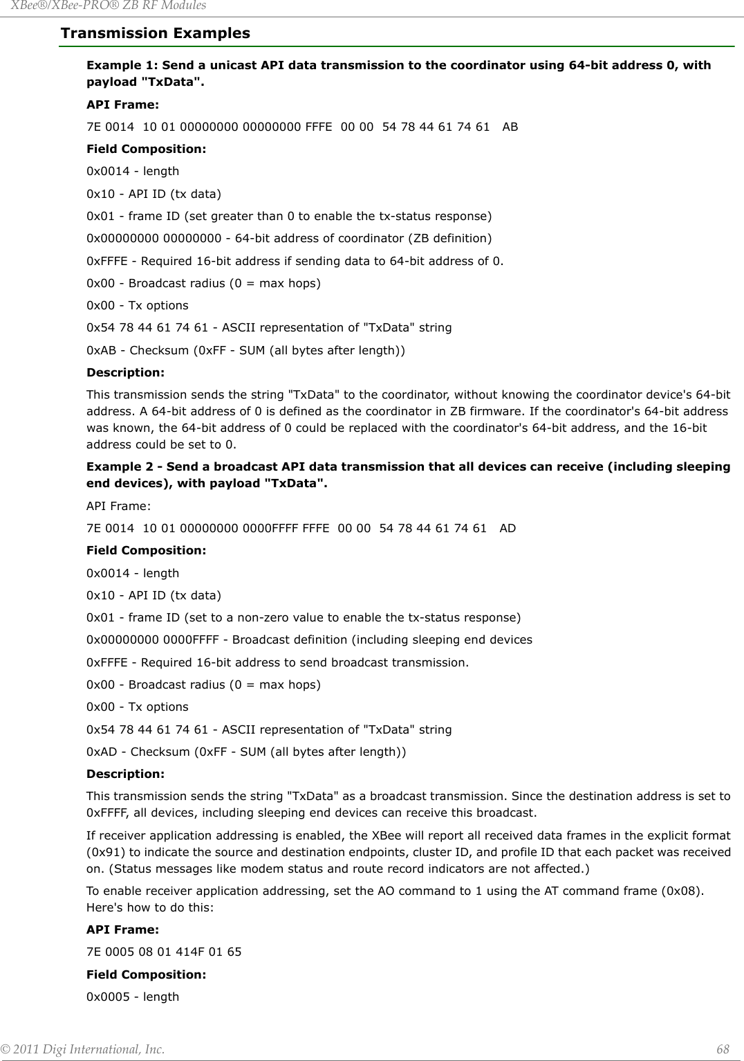 XBee®/XBee‐PRO®ZBRFModules©2011DigiInternational,Inc. 68Transmission ExamplesExample 1: Send a unicast API data transmission to the coordinator using 64-bit address 0, with payload &quot;TxData&quot;.API Frame:7E 0014  10 01 00000000 00000000 FFFE  00 00  54 78 44 61 74 61   ABField Composition:0x0014 - length0x10 - API ID (tx data)0x01 - frame ID (set greater than 0 to enable the tx-status response)0x00000000 00000000 - 64-bit address of coordinator (ZB definition)0xFFFE - Required 16-bit address if sending data to 64-bit address of 0.0x00 - Broadcast radius (0 = max hops)0x00 - Tx options0x54 78 44 61 74 61 - ASCII representation of &quot;TxData&quot; string0xAB - Checksum (0xFF - SUM (all bytes after length))Description:This transmission sends the string &quot;TxData&quot; to the coordinator, without knowing the coordinator device&apos;s 64-bit address. A 64-bit address of 0 is defined as the coordinator in ZB firmware. If the coordinator&apos;s 64-bit address was known, the 64-bit address of 0 could be replaced with the coordinator&apos;s 64-bit address, and the 16-bit address could be set to 0.Example 2 - Send a broadcast API data transmission that all devices can receive (including sleeping end devices), with payload &quot;TxData&quot;.API Frame:7E 0014  10 01 00000000 0000FFFF FFFE  00 00  54 78 44 61 74 61   ADField Composition:0x0014 - length0x10 - API ID (tx data)0x01 - frame ID (set to a non-zero value to enable the tx-status response)0x00000000 0000FFFF - Broadcast definition (including sleeping end devices0xFFFE - Required 16-bit address to send broadcast transmission.0x00 - Broadcast radius (0 = max hops)0x00 - Tx options0x54 78 44 61 74 61 - ASCII representation of &quot;TxData&quot; string0xAD - Checksum (0xFF - SUM (all bytes after length))Description:This transmission sends the string &quot;TxData&quot; as a broadcast transmission. Since the destination address is set to 0xFFFF, all devices, including sleeping end devices can receive this broadcast. If receiver application addressing is enabled, the XBee will report all received data frames in the explicit format (0x91) to indicate the source and destination endpoints, cluster ID, and profile ID that each packet was received on. (Status messages like modem status and route record indicators are not affected.)To enable receiver application addressing, set the AO command to 1 using the AT command frame (0x08). Here&apos;s how to do this:API Frame:7E 0005 08 01 414F 01 65Field Composition:0x0005 - length