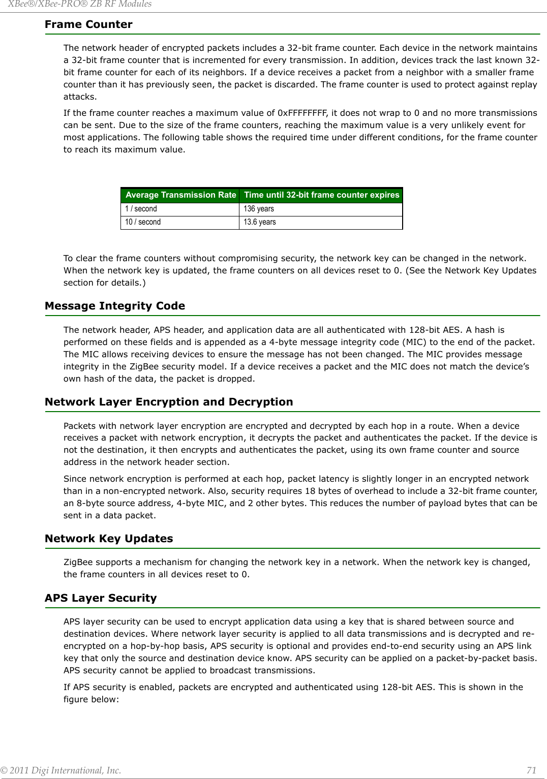 XBee®/XBee‐PRO®ZBRFModules©2011DigiInternational,Inc. 71Frame CounterThe network header of encrypted packets includes a 32-bit frame counter. Each device in the network maintains a 32-bit frame counter that is incremented for every transmission. In addition, devices track the last known 32-bit frame counter for each of its neighbors. If a device receives a packet from a neighbor with a smaller frame counter than it has previously seen, the packet is discarded. The frame counter is used to protect against replay attacks.If the frame counter reaches a maximum value of 0xFFFFFFFF, it does not wrap to 0 and no more transmissions can be sent. Due to the size of the frame counters, reaching the maximum value is a very unlikely event for most applications. The following table shows the required time under different conditions, for the frame counter to reach its maximum value.To clear the frame counters without compromising security, the network key can be changed in the network. When the network key is updated, the frame counters on all devices reset to 0. (See the Network Key Updates section for details.)Message Integrity CodeThe network header, APS header, and application data are all authenticated with 128-bit AES. A hash is performed on these fields and is appended as a 4-byte message integrity code (MIC) to the end of the packet. The MIC allows receiving devices to ensure the message has not been changed. The MIC provides message integrity in the ZigBee security model. If a device receives a packet and the MIC does not match the device’s own hash of the data, the packet is dropped.Network Layer Encryption and DecryptionPackets with network layer encryption are encrypted and decrypted by each hop in a route. When a device receives a packet with network encryption, it decrypts the packet and authenticates the packet. If the device is not the destination, it then encrypts and authenticates the packet, using its own frame counter and source address in the network header section. Since network encryption is performed at each hop, packet latency is slightly longer in an encrypted network than in a non-encrypted network. Also, security requires 18 bytes of overhead to include a 32-bit frame counter, an 8-byte source address, 4-byte MIC, and 2 other bytes. This reduces the number of payload bytes that can be sent in a data packet.Network Key UpdatesZigBee supports a mechanism for changing the network key in a network. When the network key is changed, the frame counters in all devices reset to 0. APS Layer SecurityAPS layer security can be used to encrypt application data using a key that is shared between source and destination devices. Where network layer security is applied to all data transmissions and is decrypted and re-encrypted on a hop-by-hop basis, APS security is optional and provides end-to-end security using an APS link key that only the source and destination device know. APS security can be applied on a packet-by-packet basis. APS security cannot be applied to broadcast transmissions.If APS security is enabled, packets are encrypted and authenticated using 128-bit AES. This is shown in the figure below:Average Transmission Rate Time until 32-bit frame counter expires1 / second 136 years10 / second 13.6 years