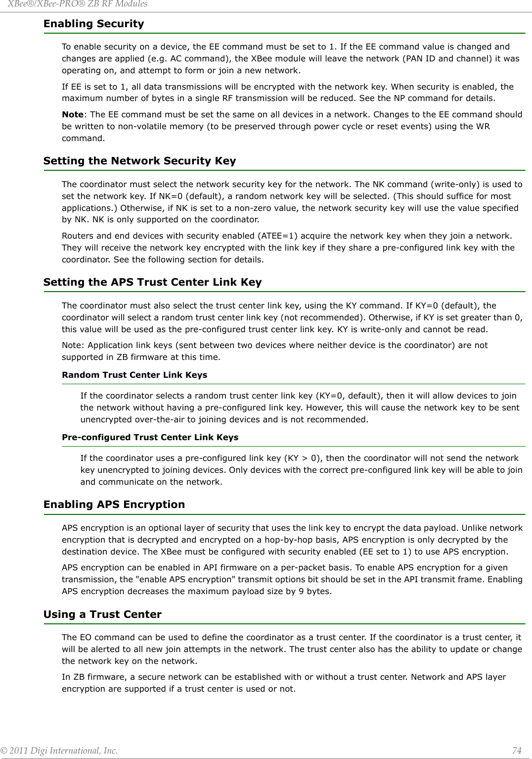 XBee®/XBee‐PRO®ZBRFModules©2011DigiInternational,Inc. 74Enabling SecurityTo enable security on a device, the EE command must be set to 1. If the EE command value is changed and changes are applied (e.g. AC command), the XBee module will leave the network (PAN ID and channel) it was operating on, and attempt to form or join a new network.If EE is set to 1, all data transmissions will be encrypted with the network key. When security is enabled, the maximum number of bytes in a single RF transmission will be reduced. See the NP command for details.Note: The EE command must be set the same on all devices in a network. Changes to the EE command should be written to non-volatile memory (to be preserved through power cycle or reset events) using the WR command.Setting the Network Security KeyThe coordinator must select the network security key for the network. The NK command (write-only) is used to set the network key. If NK=0 (default), a random network key will be selected. (This should suffice for most applications.) Otherwise, if NK is set to a non-zero value, the network security key will use the value specified by NK. NK is only supported on the coordinator.Routers and end devices with security enabled (ATEE=1) acquire the network key when they join a network. They will receive the network key encrypted with the link key if they share a pre-configured link key with the coordinator. See the following section for details.Setting the APS Trust Center Link KeyThe coordinator must also select the trust center link key, using the KY command. If KY=0 (default), the coordinator will select a random trust center link key (not recommended). Otherwise, if KY is set greater than 0, this value will be used as the pre-configured trust center link key. KY is write-only and cannot be read.Note: Application link keys (sent between two devices where neither device is the coordinator) are not supported in ZB firmware at this time.Random Trust Center Link KeysIf the coordinator selects a random trust center link key (KY=0, default), then it will allow devices to join the network without having a pre-configured link key. However, this will cause the network key to be sent unencrypted over-the-air to joining devices and is not recommended.Pre-configured Trust Center Link KeysIf the coordinator uses a pre-configured link key (KY &gt; 0), then the coordinator will not send the network key unencrypted to joining devices. Only devices with the correct pre-configured link key will be able to join and communicate on the network.Enabling APS EncryptionAPS encryption is an optional layer of security that uses the link key to encrypt the data payload. Unlike network encryption that is decrypted and encrypted on a hop-by-hop basis, APS encryption is only decrypted by the destination device. The XBee must be configured with security enabled (EE set to 1) to use APS encryption.APS encryption can be enabled in API firmware on a per-packet basis. To enable APS encryption for a given transmission, the &quot;enable APS encryption&quot; transmit options bit should be set in the API transmit frame. Enabling APS encryption decreases the maximum payload size by 9 bytes.Using a Trust CenterThe EO command can be used to define the coordinator as a trust center. If the coordinator is a trust center, it will be alerted to all new join attempts in the network. The trust center also has the ability to update or change the network key on the network.In ZB firmware, a secure network can be established with or without a trust center. Network and APS layer encryption are supported if a trust center is used or not. 