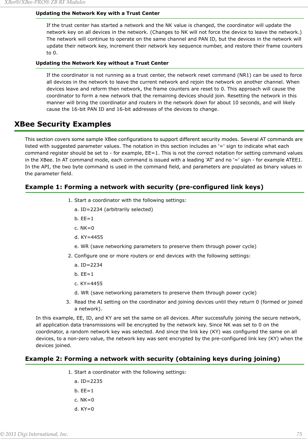 XBee®/XBee‐PRO®ZBRFModules©2011DigiInternational,Inc. 75Updating the Network Key with a Trust CenterIf the trust center has started a network and the NK value is changed, the coordinator will update the network key on all devices in the network. (Changes to NK will not force the device to leave the network.) The network will continue to operate on the same channel and PAN ID, but the devices in the network will update their network key, increment their network key sequence number, and restore their frame counters to 0. Updating the Network Key without a Trust CenterIf the coordinator is not running as a trust center, the network reset command (NR1) can be used to force all devices in the network to leave the current network and rejoin the network on another channel. When devices leave and reform then network, the frame counters are reset to 0. This approach will cause the coordinator to form a new network that the remaining devices should join. Resetting the network in this manner will bring the coordinator and routers in the network down for about 10 seconds, and will likely cause the 16-bit PAN ID and 16-bit addresses of the devices to change.XBee Security ExamplesThis section covers some sample XBee configurations to support different security modes. Several AT commands are listed with suggested parameter values. The notation in this section includes an &apos;=&apos; sign to indicate what each command register should be set to - for example, EE=1. This is not the correct notation for setting command values in the XBee. In AT command mode, each command is issued with a leading &apos;AT&apos; and no &apos;=&apos; sign - for example ATEE1. In the API, the two byte command is used in the command field, and parameters are populated as binary values in the parameter field.Example 1: Forming a network with security (pre-configured link keys)1. Start a coordinator with the following settings:a. ID=2234 (arbitrarily selected)b. EE=1c. NK=0d. KY=4455e. WR (save networking parameters to preserve them through power cycle)2. Configure one or more routers or end devices with the following settings:a. ID=2234b. EE=1c. KY=4455d. WR (save networking parameters to preserve them through power cycle)                  3. Read the AI setting on the coordinator and joining devices until they return 0 (formed or joined a network).In this example, EE, ID, and KY are set the same on all devices. After successfully joining the secure network, all application data transmissions will be encrypted by the network key. Since NK was set to 0 on the coordinator, a random network key was selected. And since the link key (KY) was configured the same on all devices, to a non-zero value, the network key was sent encrypted by the pre-configured link key (KY) when the devices joined.Example 2: Forming a network with security (obtaining keys during joining)1. Start a coordinator with the following settings:a. ID=2235 b. EE=1c. NK=0d. KY=0