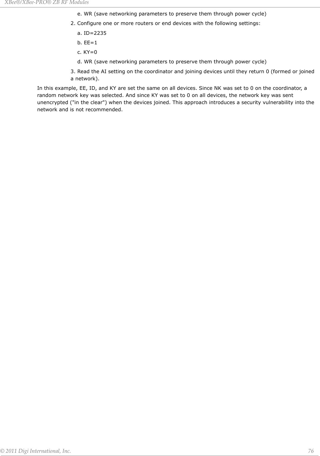 XBee®/XBee‐PRO®ZBRFModules©2011DigiInternational,Inc. 76e. WR (save networking parameters to preserve them through power cycle)2. Configure one or more routers or end devices with the following settings:a. ID=2235b. EE=1c. KY=0d. WR (save networking parameters to preserve them through power cycle)3. Read the AI setting on the coordinator and joining devices until they return 0 (formed or joined a network).In this example, EE, ID, and KY are set the same on all devices. Since NK was set to 0 on the coordinator, a random network key was selected. And since KY was set to 0 on all devices, the network key was sent unencrypted (&quot;in the clear&quot;) when the devices joined. This approach introduces a security vulnerability into the network and is not recommended.