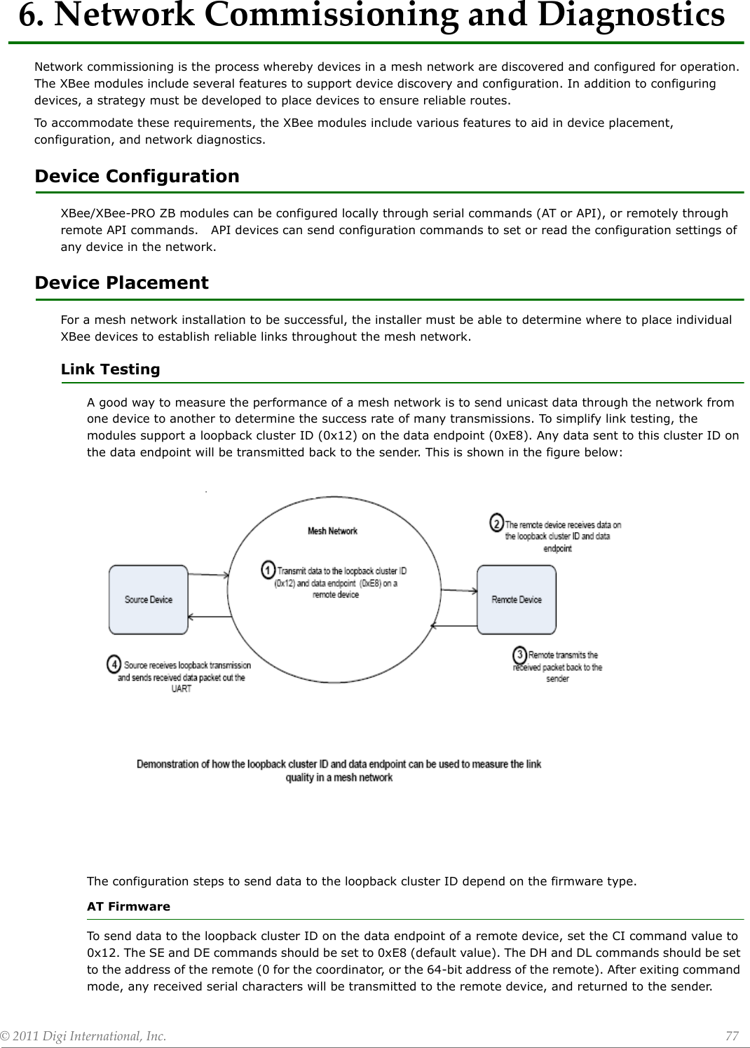 ©2011DigiInternational,Inc. 776.NetworkCommissioningandDiagnosticsNetwork commissioning is the process whereby devices in a mesh network are discovered and configured for operation. The XBee modules include several features to support device discovery and configuration. In addition to configuring devices, a strategy must be developed to place devices to ensure reliable routes.To accommodate these requirements, the XBee modules include various features to aid in device placement, configuration, and network diagnostics. Device Configuration XBee/XBee-PRO ZB modules can be configured locally through serial commands (AT or API), or remotely through remote API commands.   API devices can send configuration commands to set or read the configuration settings of any device in the network.Device PlacementFor a mesh network installation to be successful, the installer must be able to determine where to place individual XBee devices to establish reliable links throughout the mesh network. Link TestingA good way to measure the performance of a mesh network is to send unicast data through the network from one device to another to determine the success rate of many transmissions. To simplify link testing, the modules support a loopback cluster ID (0x12) on the data endpoint (0xE8). Any data sent to this cluster ID on the data endpoint will be transmitted back to the sender. This is shown in the figure below:The configuration steps to send data to the loopback cluster ID depend on the firmware type.AT FirmwareTo send data to the loopback cluster ID on the data endpoint of a remote device, set the CI command value to 0x12. The SE and DE commands should be set to 0xE8 (default value). The DH and DL commands should be set to the address of the remote (0 for the coordinator, or the 64-bit address of the remote). After exiting command mode, any received serial characters will be transmitted to the remote device, and returned to the sender.