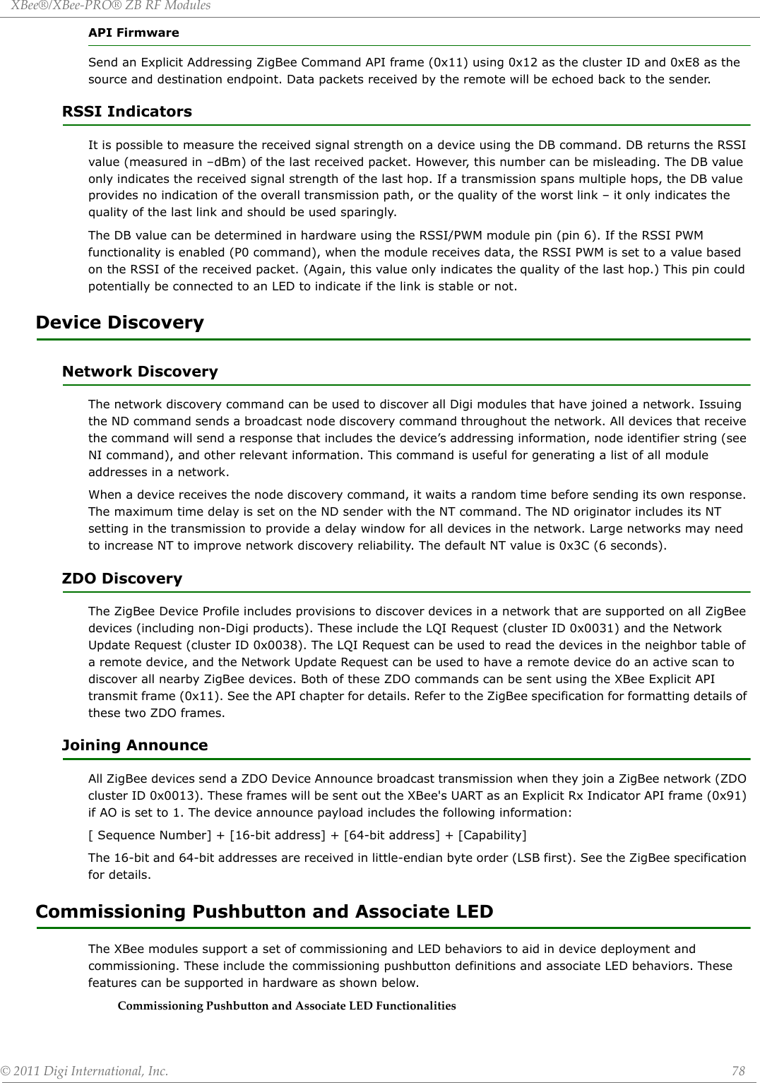 XBee®/XBee‐PRO®ZBRFModules©2011DigiInternational,Inc. 78API FirmwareSend an Explicit Addressing ZigBee Command API frame (0x11) using 0x12 as the cluster ID and 0xE8 as the source and destination endpoint. Data packets received by the remote will be echoed back to the sender.RSSI IndicatorsIt is possible to measure the received signal strength on a device using the DB command. DB returns the RSSI value (measured in –dBm) of the last received packet. However, this number can be misleading. The DB value only indicates the received signal strength of the last hop. If a transmission spans multiple hops, the DB value provides no indication of the overall transmission path, or the quality of the worst link – it only indicates the quality of the last link and should be used sparingly.The DB value can be determined in hardware using the RSSI/PWM module pin (pin 6). If the RSSI PWM functionality is enabled (P0 command), when the module receives data, the RSSI PWM is set to a value based on the RSSI of the received packet. (Again, this value only indicates the quality of the last hop.) This pin could potentially be connected to an LED to indicate if the link is stable or not.Device DiscoveryNetwork DiscoveryThe network discovery command can be used to discover all Digi modules that have joined a network. Issuing the ND command sends a broadcast node discovery command throughout the network. All devices that receive the command will send a response that includes the device’s addressing information, node identifier string (see NI command), and other relevant information. This command is useful for generating a list of all module addresses in a network.When a device receives the node discovery command, it waits a random time before sending its own response. The maximum time delay is set on the ND sender with the NT command. The ND originator includes its NT setting in the transmission to provide a delay window for all devices in the network. Large networks may need to increase NT to improve network discovery reliability. The default NT value is 0x3C (6 seconds). ZDO DiscoveryThe ZigBee Device Profile includes provisions to discover devices in a network that are supported on all ZigBee devices (including non-Digi products). These include the LQI Request (cluster ID 0x0031) and the Network Update Request (cluster ID 0x0038). The LQI Request can be used to read the devices in the neighbor table of a remote device, and the Network Update Request can be used to have a remote device do an active scan to discover all nearby ZigBee devices. Both of these ZDO commands can be sent using the XBee Explicit API transmit frame (0x11). See the API chapter for details. Refer to the ZigBee specification for formatting details of these two ZDO frames.Joining AnnounceAll ZigBee devices send a ZDO Device Announce broadcast transmission when they join a ZigBee network (ZDO cluster ID 0x0013). These frames will be sent out the XBee&apos;s UART as an Explicit Rx Indicator API frame (0x91) if AO is set to 1. The device announce payload includes the following information:[ Sequence Number] + [16-bit address] + [64-bit address] + [Capability]The 16-bit and 64-bit addresses are received in little-endian byte order (LSB first). See the ZigBee specification for details.Commissioning Pushbutton and Associate LEDThe XBee modules support a set of commissioning and LED behaviors to aid in device deployment and commissioning. These include the commissioning pushbutton definitions and associate LED behaviors. These features can be supported in hardware as shown below.CommissioningPushbuttonandAssociateLEDFunctionalities