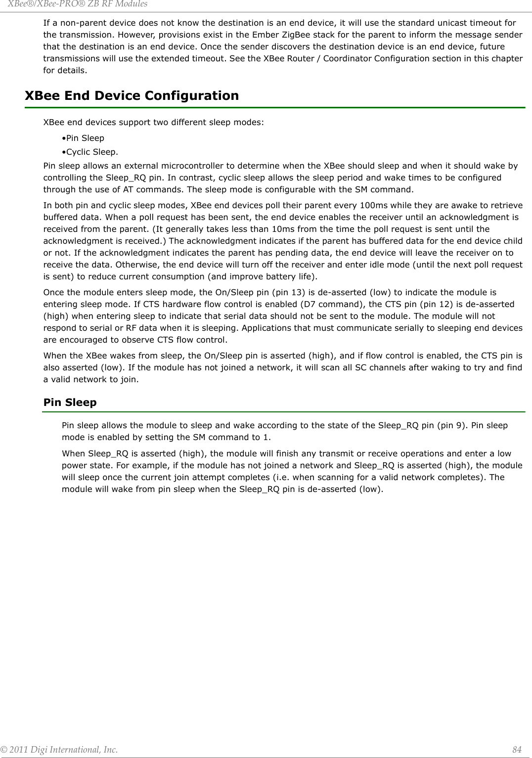 XBee®/XBee‐PRO®ZBRFModules©2011DigiInternational,Inc. 84If a non-parent device does not know the destination is an end device, it will use the standard unicast timeout for the transmission. However, provisions exist in the Ember ZigBee stack for the parent to inform the message sender that the destination is an end device. Once the sender discovers the destination device is an end device, future transmissions will use the extended timeout. See the XBee Router / Coordinator Configuration section in this chapter for details.XBee End Device ConfigurationXBee end devices support two different sleep modes:•Pin Sleep•Cyclic Sleep.Pin sleep allows an external microcontroller to determine when the XBee should sleep and when it should wake by controlling the Sleep_RQ pin. In contrast, cyclic sleep allows the sleep period and wake times to be configured through the use of AT commands. The sleep mode is configurable with the SM command.In both pin and cyclic sleep modes, XBee end devices poll their parent every 100ms while they are awake to retrieve buffered data. When a poll request has been sent, the end device enables the receiver until an acknowledgment is received from the parent. (It generally takes less than 10ms from the time the poll request is sent until the acknowledgment is received.) The acknowledgment indicates if the parent has buffered data for the end device child or not. If the acknowledgment indicates the parent has pending data, the end device will leave the receiver on to receive the data. Otherwise, the end device will turn off the receiver and enter idle mode (until the next poll request is sent) to reduce current consumption (and improve battery life). Once the module enters sleep mode, the On/Sleep pin (pin 13) is de-asserted (low) to indicate the module is entering sleep mode. If CTS hardware flow control is enabled (D7 command), the CTS pin (pin 12) is de-asserted (high) when entering sleep to indicate that serial data should not be sent to the module. The module will not respond to serial or RF data when it is sleeping. Applications that must communicate serially to sleeping end devices are encouraged to observe CTS flow control.When the XBee wakes from sleep, the On/Sleep pin is asserted (high), and if flow control is enabled, the CTS pin is also asserted (low). If the module has not joined a network, it will scan all SC channels after waking to try and find a valid network to join.Pin SleepPin sleep allows the module to sleep and wake according to the state of the Sleep_RQ pin (pin 9). Pin sleep mode is enabled by setting the SM command to 1. When Sleep_RQ is asserted (high), the module will finish any transmit or receive operations and enter a low power state. For example, if the module has not joined a network and Sleep_RQ is asserted (high), the module will sleep once the current join attempt completes (i.e. when scanning for a valid network completes). The module will wake from pin sleep when the Sleep_RQ pin is de-asserted (low).