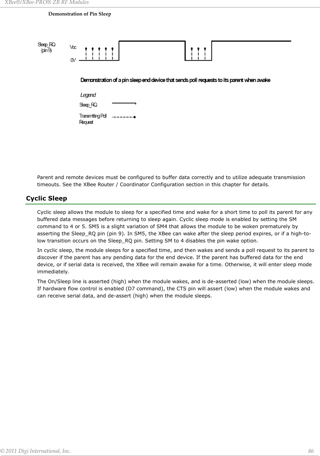 XBee®/XBee‐PRO®ZBRFModules©2011DigiInternational,Inc. 86DemonstrationofPinSleepParent and remote devices must be configured to buffer data correctly and to utilize adequate transmission timeouts. See the XBee Router / Coordinator Configuration section in this chapter for details.Cyclic SleepCyclic sleep allows the module to sleep for a specified time and wake for a short time to poll its parent for any buffered data messages before returning to sleep again. Cyclic sleep mode is enabled by setting the SM command to 4 or 5. SM5 is a slight variation of SM4 that allows the module to be woken prematurely by asserting the Sleep_RQ pin (pin 9). In SM5, the XBee can wake after the sleep period expires, or if a high-to-low transition occurs on the Sleep_RQ pin. Setting SM to 4 disables the pin wake option.In cyclic sleep, the module sleeps for a specified time, and then wakes and sends a poll request to its parent to discover if the parent has any pending data for the end device. If the parent has buffered data for the end device, or if serial data is received, the XBee will remain awake for a time. Otherwise, it will enter sleep mode immediately. The On/Sleep line is asserted (high) when the module wakes, and is de-asserted (low) when the module sleeps. If hardware flow control is enabled (D7 command), the CTS pin will assert (low) when the module wakes and can receive serial data, and de-assert (high) when the module sleeps. 