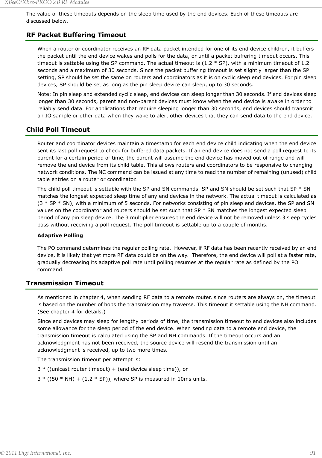 XBee®/XBee‐PRO®ZBRFModules©2011DigiInternational,Inc. 91The value of these timeouts depends on the sleep time used by the end devices. Each of these timeouts are discussed below.RF Packet Buffering TimeoutWhen a router or coordinator receives an RF data packet intended for one of its end device children, it buffers the packet until the end device wakes and polls for the data, or until a packet buffering timeout occurs. This timeout is settable using the SP command. The actual timeout is (1.2 * SP), with a minimum timeout of 1.2 seconds and a maximum of 30 seconds. Since the packet buffering timeout is set slightly larger than the SP setting, SP should be set the same on routers and coordinators as it is on cyclic sleep end devices. For pin sleep devices, SP should be set as long as the pin sleep device can sleep, up to 30 seconds.Note: In pin sleep and extended cyclic sleep, end devices can sleep longer than 30 seconds. If end devices sleep longer than 30 seconds, parent and non-parent devices must know when the end device is awake in order to reliably send data. For applications that require sleeping longer than 30 seconds, end devices should transmit an IO sample or other data when they wake to alert other devices that they can send data to the end device. Child Poll TimeoutRouter and coordinator devices maintain a timestamp for each end device child indicating when the end device sent its last poll request to check for buffered data packets. If an end device does not send a poll request to its parent for a certain period of time, the parent will assume the end device has moved out of range and will remove the end device from its child table. This allows routers and coordinators to be responsive to changing network conditions. The NC command can be issued at any time to read the number of remaining (unused) child table entries on a router or coordinator.The child poll timeout is settable with the SP and SN commands. SP and SN should be set such that SP * SN matches the longest expected sleep time of any end devices in the network. The actual timeout is calculated as (3 * SP * SN), with a minimum of 5 seconds. For networks consisting of pin sleep end devices, the SP and SN values on the coordinator and routers should be set such that SP * SN matches the longest expected sleep period of any pin sleep device. The 3 multiplier ensures the end device will not be removed unless 3 sleep cycles pass without receiving a poll request. The poll timeout is settable up to a couple of months.Adaptive PollingThe PO command determines the regular polling rate.  However, if RF data has been recently received by an end device, it is likely that yet more RF data could be on the way.  Therefore, the end device will poll at a faster rate, gradually decreasing its adaptive poll rate until polling resumes at the regular rate as defined by the PO command.Transmission TimeoutAs mentioned in chapter 4, when sending RF data to a remote router, since routers are always on, the timeout is based on the number of hops the transmission may traverse. This timeout it settable using the NH command. (See chapter 4 for details.)Since end devices may sleep for lengthy periods of time, the transmission timeout to end devices also includes some allowance for the sleep period of the end device. When sending data to a remote end device, the transmission timeout is calculated using the SP and NH commands. If the timeout occurs and an acknowledgment has not been received, the source device will resend the transmission until an acknowledgment is received, up to two more times.The transmission timeout per attempt is:3 * ((unicast router timeout) + (end device sleep time)), or3 * ((50 * NH) + (1.2 * SP)), where SP is measured in 10ms units.
