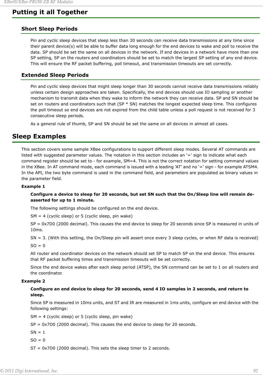 XBee®/XBee‐PRO®ZBRFModules©2011DigiInternational,Inc. 92Putting it all TogetherShort Sleep PeriodsPin and cyclic sleep devices that sleep less than 30 seconds can receive data transmissions at any time since their parent device(s) will be able to buffer data long enough for the end devices to wake and poll to receive the data. SP should be set the same on all devices in the network. If end devices in a network have more than one SP setting, SP on the routers and coordinators should be set to match the largest SP setting of any end device. This will ensure the RF packet buffering, poll timeout, and transmission timeouts are set correctly.Extended Sleep PeriodsPin and cyclic sleep devices that might sleep longer than 30 seconds cannot receive data transmissions reliably unless certain design approaches are taken. Specifically, the end devices should use IO sampling or another mechanism to transmit data when they wake to inform the network they can receive data. SP and SN should be set on routers and coordinators such that (SP * SN) matches the longest expected sleep time. This configures the poll timeout so end devices are not expired from the child table unless a poll request is not received for 3 consecutive sleep periods.As a general rule of thumb, SP and SN should be set the same on all devices in almost all cases.Sleep ExamplesThis section covers some sample XBee configurations to support different sleep modes. Several AT commands are listed with suggested parameter values. The notation in this section includes an &apos;=&apos; sign to indicate what each command register should be set to - for example, SM=4. This is not the correct notation for setting command values in the XBee. In AT command mode, each command is issued with a leading &apos;AT&apos; and no &apos;=&apos; sign - for example ATSM4. In the API, the two byte command is used in the command field, and parameters are populated as binary values in the parameter field.Example 1 Configure a device to sleep for 20 seconds, but set SN such that the On/Sleep line will remain de-asserted for up to 1 minute.The following settings should be configured on the end device.SM = 4 (cyclic sleep) or 5 (cyclic sleep, pin wake)SP = 0x7D0 (2000 decimal). This causes the end device to sleep for 20 seconds since SP is measured in units of 10ms.SN = 3. (With this setting, the On/Sleep pin will assert once every 3 sleep cycles, or when RF data is received)SO = 0All router and coordinator devices on the network should set SP to match SP on the end device. This ensures that RF packet buffering times and transmission timeouts will be set correctly.Since the end device wakes after each sleep period (ATSP), the SN command can be set to 1 on all routers and the coordinator.Example 2 Configure an end device to sleep for 20 seconds, send 4 IO samples in 2 seconds, and return to sleep.Since SP is measured in 10ms units, and ST and IR are measured in 1ms units, configure an end device with the following settings:SM = 4 (cyclic sleep) or 5 (cyclic sleep, pin wake)SP = 0x7D0 (2000 decimal). This causes the end device to sleep for 20 seconds.SN = 1SO = 0ST = 0x7D0 (2000 decimal). This sets the sleep timer to 2 seconds.