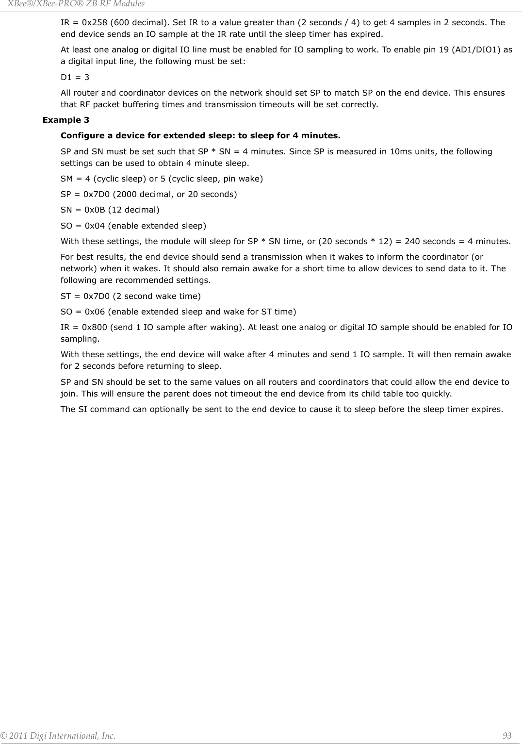 XBee®/XBee‐PRO®ZBRFModules©2011DigiInternational,Inc. 93IR = 0x258 (600 decimal). Set IR to a value greater than (2 seconds / 4) to get 4 samples in 2 seconds. The end device sends an IO sample at the IR rate until the sleep timer has expired.At least one analog or digital IO line must be enabled for IO sampling to work. To enable pin 19 (AD1/DIO1) as a digital input line, the following must be set:D1 = 3All router and coordinator devices on the network should set SP to match SP on the end device. This ensures that RF packet buffering times and transmission timeouts will be set correctly.Example 3 Configure a device for extended sleep: to sleep for 4 minutes.SP and SN must be set such that SP * SN = 4 minutes. Since SP is measured in 10ms units, the following settings can be used to obtain 4 minute sleep.SM = 4 (cyclic sleep) or 5 (cyclic sleep, pin wake)SP = 0x7D0 (2000 decimal, or 20 seconds)SN = 0x0B (12 decimal)SO = 0x04 (enable extended sleep)With these settings, the module will sleep for SP * SN time, or (20 seconds * 12) = 240 seconds = 4 minutes.For best results, the end device should send a transmission when it wakes to inform the coordinator (or network) when it wakes. It should also remain awake for a short time to allow devices to send data to it. The following are recommended settings.ST = 0x7D0 (2 second wake time)SO = 0x06 (enable extended sleep and wake for ST time)IR = 0x800 (send 1 IO sample after waking). At least one analog or digital IO sample should be enabled for IO sampling.With these settings, the end device will wake after 4 minutes and send 1 IO sample. It will then remain awake for 2 seconds before returning to sleep.SP and SN should be set to the same values on all routers and coordinators that could allow the end device to join. This will ensure the parent does not timeout the end device from its child table too quickly.The SI command can optionally be sent to the end device to cause it to sleep before the sleep timer expires.