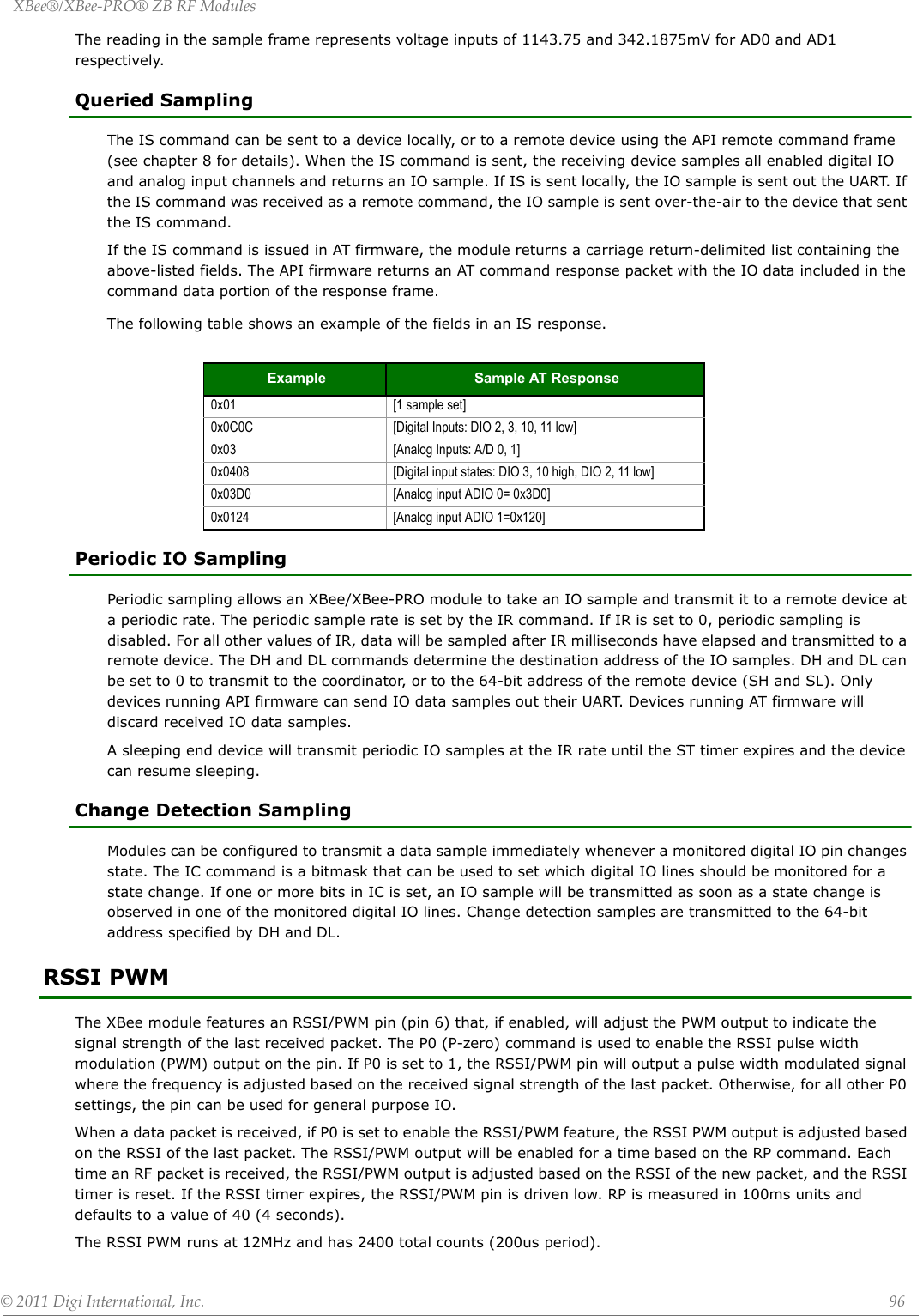 XBee®/XBee‐PRO®ZBRFModules©2011DigiInternational,Inc. 96The reading in the sample frame represents voltage inputs of 1143.75 and 342.1875mV for AD0 and AD1 respectively.Queried SamplingThe IS command can be sent to a device locally, or to a remote device using the API remote command frame (see chapter 8 for details). When the IS command is sent, the receiving device samples all enabled digital IO and analog input channels and returns an IO sample. If IS is sent locally, the IO sample is sent out the UART. If the IS command was received as a remote command, the IO sample is sent over-the-air to the device that sent the IS command.If the IS command is issued in AT firmware, the module returns a carriage return-delimited list containing the above-listed fields. The API firmware returns an AT command response packet with the IO data included in the command data portion of the response frame.The following table shows an example of the fields in an IS response.Periodic IO SamplingPeriodic sampling allows an XBee/XBee-PRO module to take an IO sample and transmit it to a remote device at a periodic rate. The periodic sample rate is set by the IR command. If IR is set to 0, periodic sampling is disabled. For all other values of IR, data will be sampled after IR milliseconds have elapsed and transmitted to a remote device. The DH and DL commands determine the destination address of the IO samples. DH and DL can be set to 0 to transmit to the coordinator, or to the 64-bit address of the remote device (SH and SL). Only devices running API firmware can send IO data samples out their UART. Devices running AT firmware will discard received IO data samples.A sleeping end device will transmit periodic IO samples at the IR rate until the ST timer expires and the device can resume sleeping.Change Detection SamplingModules can be configured to transmit a data sample immediately whenever a monitored digital IO pin changes state. The IC command is a bitmask that can be used to set which digital IO lines should be monitored for a state change. If one or more bits in IC is set, an IO sample will be transmitted as soon as a state change is observed in one of the monitored digital IO lines. Change detection samples are transmitted to the 64-bit address specified by DH and DL. RSSI PWMThe XBee module features an RSSI/PWM pin (pin 6) that, if enabled, will adjust the PWM output to indicate the signal strength of the last received packet. The P0 (P-zero) command is used to enable the RSSI pulse width modulation (PWM) output on the pin. If P0 is set to 1, the RSSI/PWM pin will output a pulse width modulated signal where the frequency is adjusted based on the received signal strength of the last packet. Otherwise, for all other P0 settings, the pin can be used for general purpose IO.When a data packet is received, if P0 is set to enable the RSSI/PWM feature, the RSSI PWM output is adjusted based on the RSSI of the last packet. The RSSI/PWM output will be enabled for a time based on the RP command. Each time an RF packet is received, the RSSI/PWM output is adjusted based on the RSSI of the new packet, and the RSSI timer is reset. If the RSSI timer expires, the RSSI/PWM pin is driven low. RP is measured in 100ms units and defaults to a value of 40 (4 seconds).The RSSI PWM runs at 12MHz and has 2400 total counts (200us period).Example Sample AT Response0x01 [1 sample set]0x0C0C [Digital Inputs: DIO 2, 3, 10, 11 low]0x03 [Analog Inputs: A/D 0, 1]0x0408 [Digital input states: DIO 3, 10 high, DIO 2, 11 low]0x03D0 [Analog input ADIO 0= 0x3D0]0x0124 [Analog input ADIO 1=0x120]