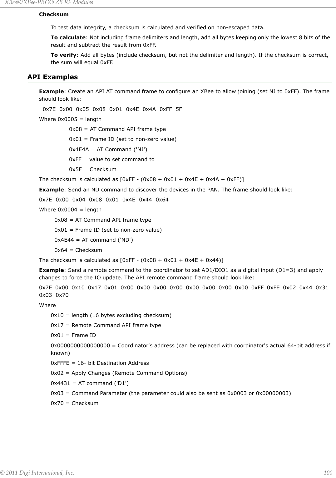 XBee®/XBee‐PRO®ZBRFModules©2011DigiInternational,Inc. 100ChecksumTo test data integrity, a checksum is calculated and verified on non-escaped data.To calculate: Not including frame delimiters and length, add all bytes keeping only the lowest 8 bits of the result and subtract the result from 0xFF.To verify: Add all bytes (include checksum, but not the delimiter and length). If the checksum is correct, the sum will equal 0xFF.API ExamplesExample: Create an API AT command frame to configure an XBee to allow joining (set NJ to 0xFF). The frame should look like:  0x7E  0x00  0x05  0x08  0x01  0x4E  0x4A  0xFF  5FWhere 0x0005 = length          0x08 = AT Command API frame type          0x01 = Frame ID (set to non-zero value)          0x4E4A = AT Command (&apos;NJ&apos;)          0xFF = value to set command to          0x5F = ChecksumThe checksum is calculated as [0xFF - (0x08 + 0x01 + 0x4E + 0x4A + 0xFF)]Example: Send an ND command to discover the devices in the PAN. The frame should look like:0x7E  0x00  0x04  0x08  0x01  0x4E  0x44  0x64Where 0x0004 = length  0x08 = AT Command API frame type  0x01 = Frame ID (set to non-zero value)  0x4E44 = AT command (&apos;ND&apos;)  0x64 = ChecksumThe checksum is calculated as [0xFF - (0x08 + 0x01 + 0x4E + 0x44)]Example: Send a remote command to the coordinator to set AD1/DIO1 as a digital input (D1=3) and apply changes to force the IO update. The API remote command frame should look like:0x7E  0x00  0x10  0x17  0x01  0x00  0x00  0x00  0x00  0x00  0x00  0x00  0x00  0xFF  0xFE  0x02  0x44  0x31  0x03  0x70Where 0x10 = length (16 bytes excluding checksum)0x17 = Remote Command API frame type0x01 = Frame ID0x0000000000000000 = Coordinator&apos;s address (can be replaced with coordinator&apos;s actual 64-bit address if known)0xFFFE = 16- bit Destination Address0x02 = Apply Changes (Remote Command Options)0x4431 = AT command (&apos;D1&apos;)0x03 = Command Parameter (the parameter could also be sent as 0x0003 or 0x00000003)0x70 = Checksum