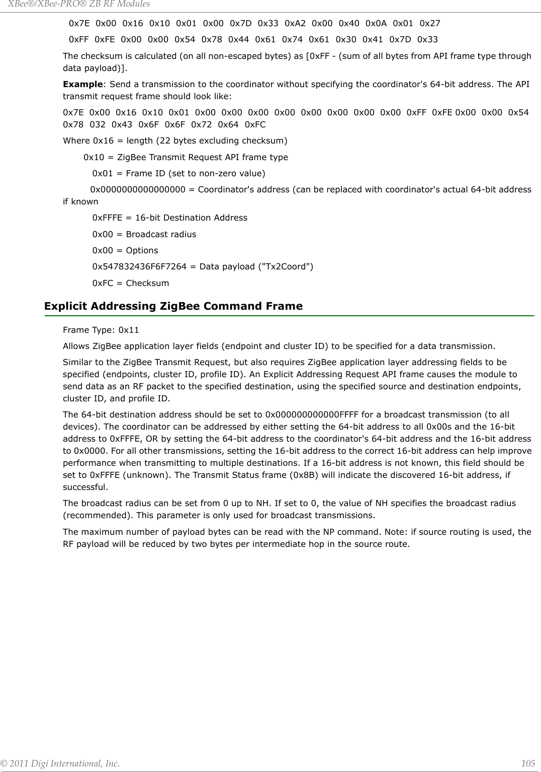 XBee®/XBee‐PRO®ZBRFModules©2011DigiInternational,Inc. 105  0x7E  0x00  0x16  0x10  0x01  0x00  0x7D  0x33  0xA2  0x00  0x40  0x0A  0x01  0x27    0xFF  0xFE  0x00  0x00  0x54  0x78  0x44  0x61  0x74  0x61  0x30  0x41  0x7D  0x33The checksum is calculated (on all non-escaped bytes) as [0xFF - (sum of all bytes from API frame type through data payload)]. Example: Send a transmission to the coordinator without specifying the coordinator&apos;s 64-bit address. The API transmit request frame should look like:0x7E  0x00  0x16  0x10  0x01  0x00  0x00  0x00  0x00  0x00  0x00  0x00  0x00  0xFF  0xFE 0x00  0x00  0x54  0x78  032  0x43  0x6F  0x6F  0x72  0x64  0xFCWhere 0x16 = length (22 bytes excluding checksum)       0x10 = ZigBee Transmit Request API frame type           0x01 = Frame ID (set to non-zero value)          0x0000000000000000 = Coordinator&apos;s address (can be replaced with coordinator&apos;s actual 64-bit address if known          0xFFFE = 16-bit Destination Address          0x00 = Broadcast radius          0x00 = Options          0x547832436F6F7264 = Data payload (&quot;Tx2Coord&quot;)          0xFC = ChecksumExplicit Addressing ZigBee Command Frame Frame Type: 0x11Allows ZigBee application layer fields (endpoint and cluster ID) to be specified for a data transmission.Similar to the ZigBee Transmit Request, but also requires ZigBee application layer addressing fields to be specified (endpoints, cluster ID, profile ID). An Explicit Addressing Request API frame causes the module to send data as an RF packet to the specified destination, using the specified source and destination endpoints, cluster ID, and profile ID.The 64-bit destination address should be set to 0x000000000000FFFF for a broadcast transmission (to all devices). The coordinator can be addressed by either setting the 64-bit address to all 0x00s and the 16-bit address to 0xFFFE, OR by setting the 64-bit address to the coordinator&apos;s 64-bit address and the 16-bit address to 0x0000. For all other transmissions, setting the 16-bit address to the correct 16-bit address can help improve performance when transmitting to multiple destinations. If a 16-bit address is not known, this field should be set to 0xFFFE (unknown). The Transmit Status frame (0x8B) will indicate the discovered 16-bit address, if successful.The broadcast radius can be set from 0 up to NH. If set to 0, the value of NH specifies the broadcast radius (recommended). This parameter is only used for broadcast transmissions.The maximum number of payload bytes can be read with the NP command. Note: if source routing is used, the RF payload will be reduced by two bytes per intermediate hop in the source route.