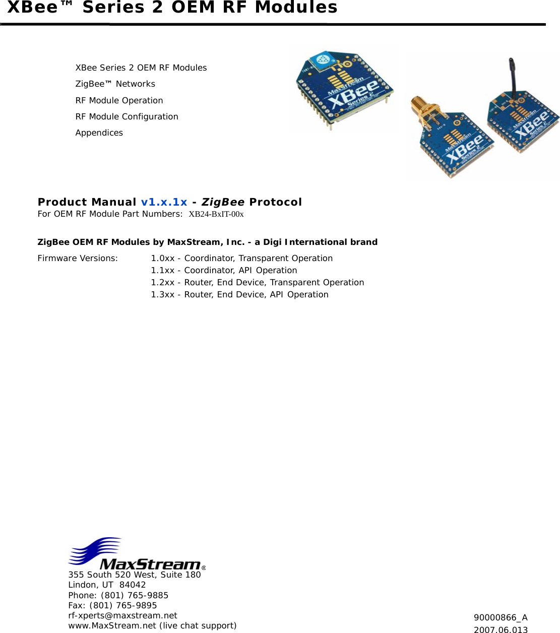 355 South 520 West, Suite 180Lindon, UT  84042Phone: (801) 765-9885Fax: (801) 765-9895rf-xperts@maxstream.netwww.MaxStream.net (live chat support)XBee™ Series 2 OEM RF ModulesXBee Series 2 OEM RF ModulesZigBee™ NetworksRF Module OperationRF Module ConfigurationAppendicesProduct Manual v1.x.1x - ZigBee ProtocolFor OEM RF Module Part Numbers: XB24-BxIT-00x ZigBee OEM RF Modules by MaxStream, Inc. - a Digi International brandFirmware Versions: 1.0xx - Coordinator, Transparent Operation 1.1xx - Coordinator, API Operation 1.2xx - Router, End Device, Transparent Operation 1.3xx - Router, End Device, API Operation  90000866_A2007.06.013