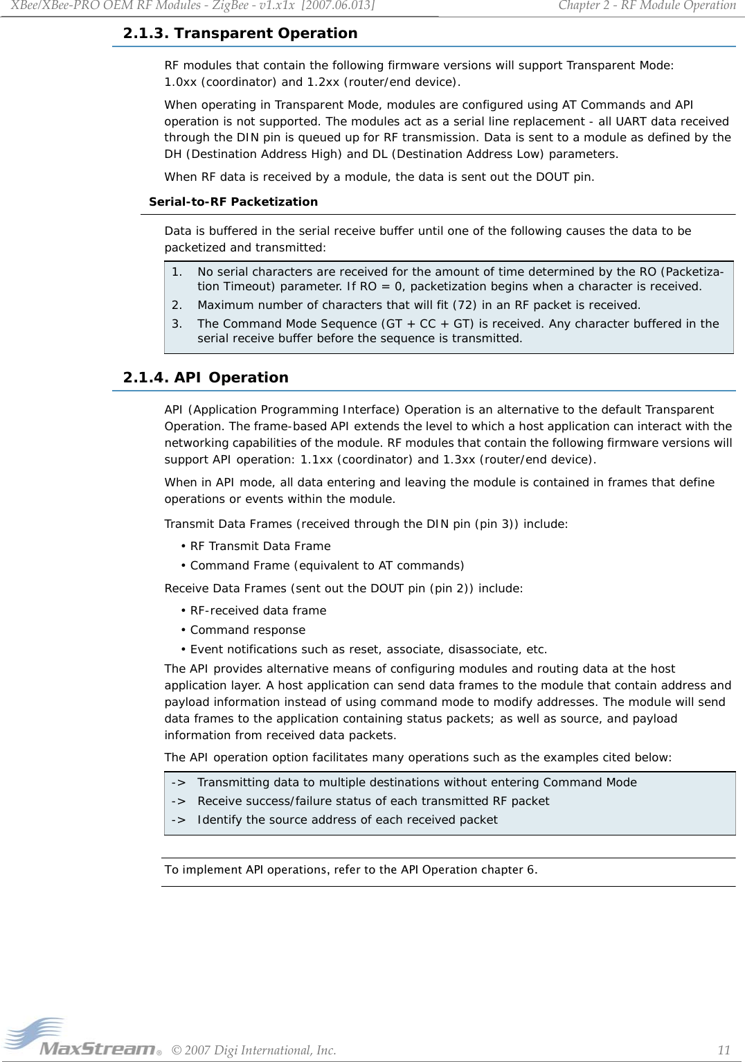 XBee/XBee‐PROOEMRFModules‐ZigBee‐v1.x1x[2007.06.013]©2007DigiInternational,Inc. 11Chapter2‐RFModuleOperation2.1.3. Transparent OperationRF modules that contain the following firmware versions will support Transparent Mode:  1.0xx (coordinator) and 1.2xx (router/end device).When operating in Transparent Mode, modules are configured using AT Commands and API operation is not supported. The modules act as a serial line replacement - all UART data received through the DIN pin is queued up for RF transmission. Data is sent to a module as defined by the DH (Destination Address High) and DL (Destination Address Low) parameters. When RF data is received by a module, the data is sent out the DOUT pin.Serial-to-RF PacketizationData is buffered in the serial receive buffer until one of the following causes the data to be packetized and transmitted:2.1.4. API OperationAPI (Application Programming Interface) Operation is an alternative to the default Transparent Operation. The frame-based API extends the level to which a host application can interact with the networking capabilities of the module. RF modules that contain the following firmware versions will support API operation: 1.1xx (coordinator) and 1.3xx (router/end device).When in API mode, all data entering and leaving the module is contained in frames that define operations or events within the module.Transmit Data Frames (received through the DIN pin (pin 3)) include:• RF Transmit Data Frame• Command Frame (equivalent to AT commands)Receive Data Frames (sent out the DOUT pin (pin 2)) include:• RF-received data frame• Command response• Event notifications such as reset, associate, disassociate, etc.The API provides alternative means of configuring modules and routing data at the host application layer. A host application can send data frames to the module that contain address and payload information instead of using command mode to modify addresses. The module will send data frames to the application containing status packets; as well as source, and payload information from received data packets.The API operation option facilitates many operations such as the examples cited below:To implement API operations, refer to the API Operation chapter 6.1.  No serial characters are received for the amount of time determined by the RO (Packetiza-tion Timeout) parameter. If RO = 0, packetization begins when a character is received.2. Maximum number of characters that will fit (72) in an RF packet is received.3. The Command Mode Sequence (GT + CC + GT) is received. Any character buffered in the serial receive buffer before the sequence is transmitted.-&gt; Transmitting data to multiple destinations without entering Command Mode-&gt; Receive success/failure status of each transmitted RF packet-&gt; Identify the source address of each received packet