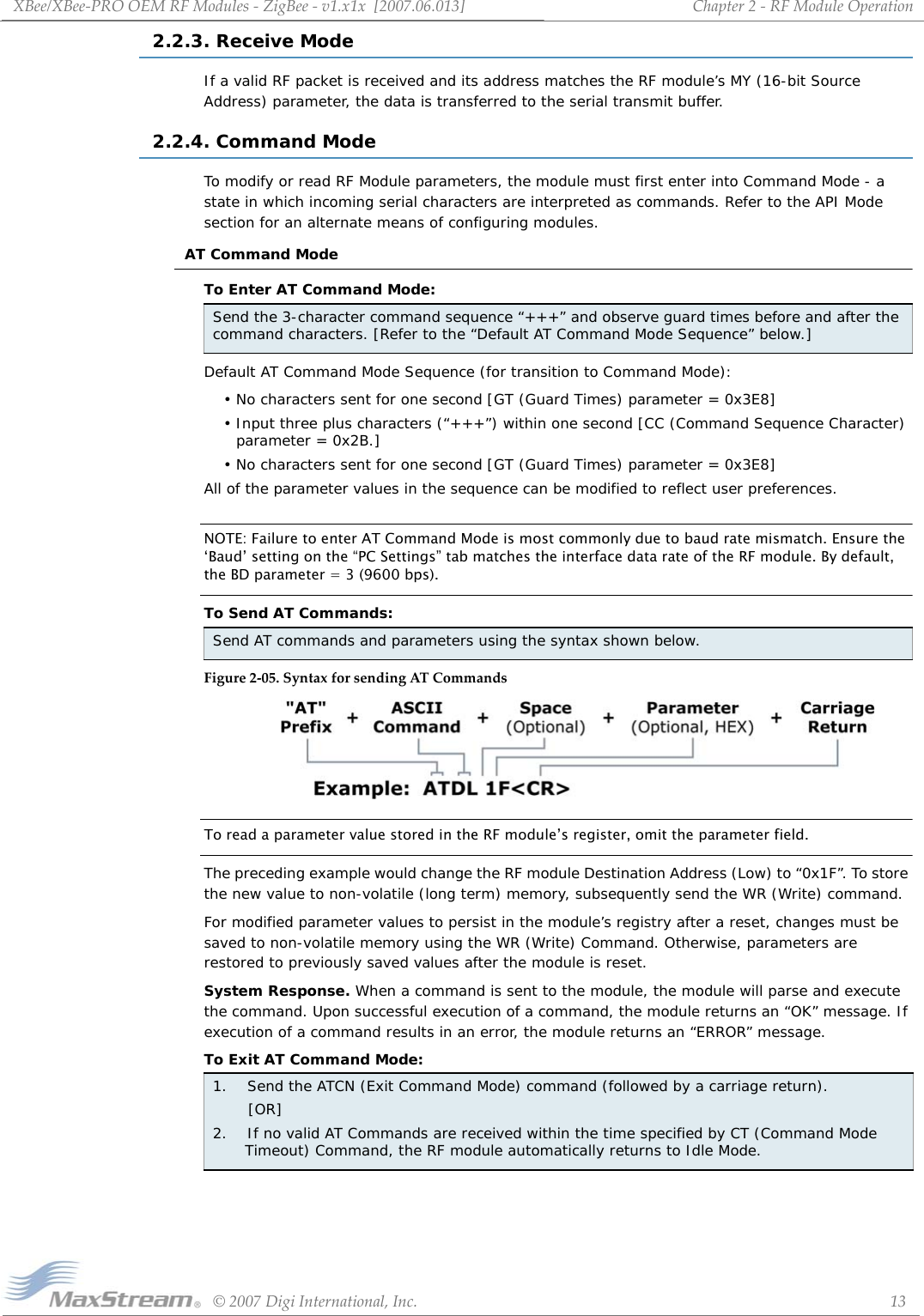 XBee/XBee‐PROOEMRFModules‐ZigBee‐v1.x1x[2007.06.013]©2007DigiInternational,Inc. 13Chapter2‐RFModuleOperation2.2.3. Receive ModeIf a valid RF packet is received and its address matches the RF module’s MY (16-bit Source Address) parameter, the data is transferred to the serial transmit buffer.2.2.4. Command ModeTo modify or read RF Module parameters, the module must first enter into Command Mode - a state in which incoming serial characters are interpreted as commands. Refer to the API Mode section for an alternate means of configuring modules.AT Command ModeTo Enter AT Command Mode:Default AT Command Mode Sequence (for transition to Command Mode):• No characters sent for one second [GT (Guard Times) parameter = 0x3E8]• Input three plus characters (“+++”) within one second [CC (Command Sequence Character) parameter = 0x2B.]• No characters sent for one second [GT (Guard Times) parameter = 0x3E8]All of the parameter values in the sequence can be modified to reflect user preferences.NOTE: Failure to enter AT Command Mode is most commonly due to baud rate mismatch. Ensure the ‘Baud’ setting on the “PC Settings” tab matches the interface data rate of the RF module. By default, the BD parameter = 3 (9600 bps).To Send AT Commands:Figure2‐05.SyntaxforsendingATCommandsTo read a parameter value stored in the RF module’s register, omit the parameter field.The preceding example would change the RF module Destination Address (Low) to “0x1F”. To store the new value to non-volatile (long term) memory, subsequently send the WR (Write) command.For modified parameter values to persist in the module’s registry after a reset, changes must be saved to non-volatile memory using the WR (Write) Command. Otherwise, parameters are restored to previously saved values after the module is reset.System Response. When a command is sent to the module, the module will parse and execute the command. Upon successful execution of a command, the module returns an “OK” message. If execution of a command results in an error, the module returns an “ERROR” message.To Exit AT Command Mode:Send the 3-character command sequence “+++” and observe guard times before and after the command characters. [Refer to the “Default AT Command Mode Sequence” below.]Send AT commands and parameters using the syntax shown below.1.    Send the ATCN (Exit Command Mode) command (followed by a carriage return).       [OR]2.    If no valid AT Commands are received within the time specified by CT (Command Mode Timeout) Command, the RF module automatically returns to Idle Mode. 