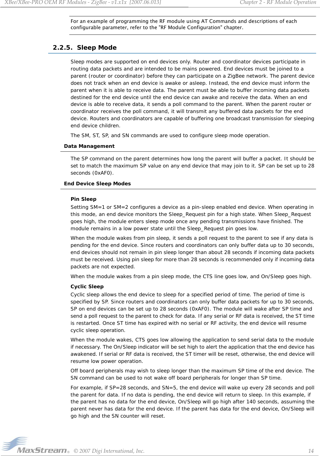 XBee/XBee‐PROOEMRFModules‐ZigBee‐v1.x1x[2007.06.013]©2007DigiInternational,Inc. 14Chapter2‐RFModuleOperationFor an example of programming the RF module using AT Commands and descriptions of each configurable parameter, refer to the &quot;RF Module Configuration&quot; chapter.2.2.5.  Sleep ModeSleep modes are supported on end devices only. Router and coordinator devices participate in routing data packets and are intended to be mains powered. End devices must be joined to a parent (router or coordinator) before they can participate on a ZigBee network. The parent device does not track when an end device is awake or asleep. Instead, the end device must inform the parent when it is able to receive data. The parent must be able to buffer incoming data packets destined for the end device until the end device can awake and receive the data. When an end device is able to receive data, it sends a poll command to the parent. When the parent router or coordinator receives the poll command, it will transmit any buffered data packets for the end device. Routers and coordinators are capable of buffering one broadcast transmission for sleeping end device children.The SM, ST, SP, and SN commands are used to configure sleep mode operation.Data ManagementThe SP command on the parent determines how long the parent will buffer a packet. It should be set to match the maximum SP value on any end device that may join to it. SP can be set up to 28 seconds (0xAF0). End Device Sleep ModesPin SleepSetting SM=1 or SM=2 configures a device as a pin-sleep enabled end device. When operating in this mode, an end device monitors the Sleep_Request pin for a high state. When Sleep_Request goes high, the module enters sleep mode once any pending transmissions have finished. The module remains in a low power state until the Sleep_Request pin goes low. When the module wakes from pin sleep, it sends a poll request to the parent to see if any data is pending for the end device. Since routers and coordinators can only buffer data up to 30 seconds, end devices should not remain in pin sleep longer than about 28 seconds if incoming data packets must be received. Using pin sleep for more than 28 seconds is recommended only if incoming data packets are not expected.When the module wakes from a pin sleep mode, the CTS line goes low, and On/Sleep goes high.Cyclic SleepCyclic sleep allows the end device to sleep for a specified period of time. The period of time is specified by SP. Since routers and coordinators can only buffer data packets for up to 30 seconds, SP on end devices can be set up to 28 seconds (0xAF0). The module will wake after SP time and send a poll request to the parent to check for data. If any serial or RF data is received, the ST time is restarted. Once ST time has expired with no serial or RF activity, the end device will resume cyclic sleep operation.When the module wakes, CTS goes low allowing the application to send serial data to the module if necessary. The On/Sleep indicator will be set high to alert the application that the end device has awakened. If serial or RF data is received, the ST timer will be reset, otherwise, the end device will resume low power operation.Off board peripherals may wish to sleep longer than the maximum SP time of the end device. The SN command can be used to not wake off board peripherals for longer than SP time.For example, if SP=28 seconds, and SN=5, the end device will wake up every 28 seconds and poll the parent for data. If no data is pending, the end device will return to sleep. In this example, if the parent has no data for the end device, On/Sleep will go high after 140 seconds, assuming the parent never has data for the end device. If the parent has data for the end device, On/Sleep will go high and the SN counter will reset.