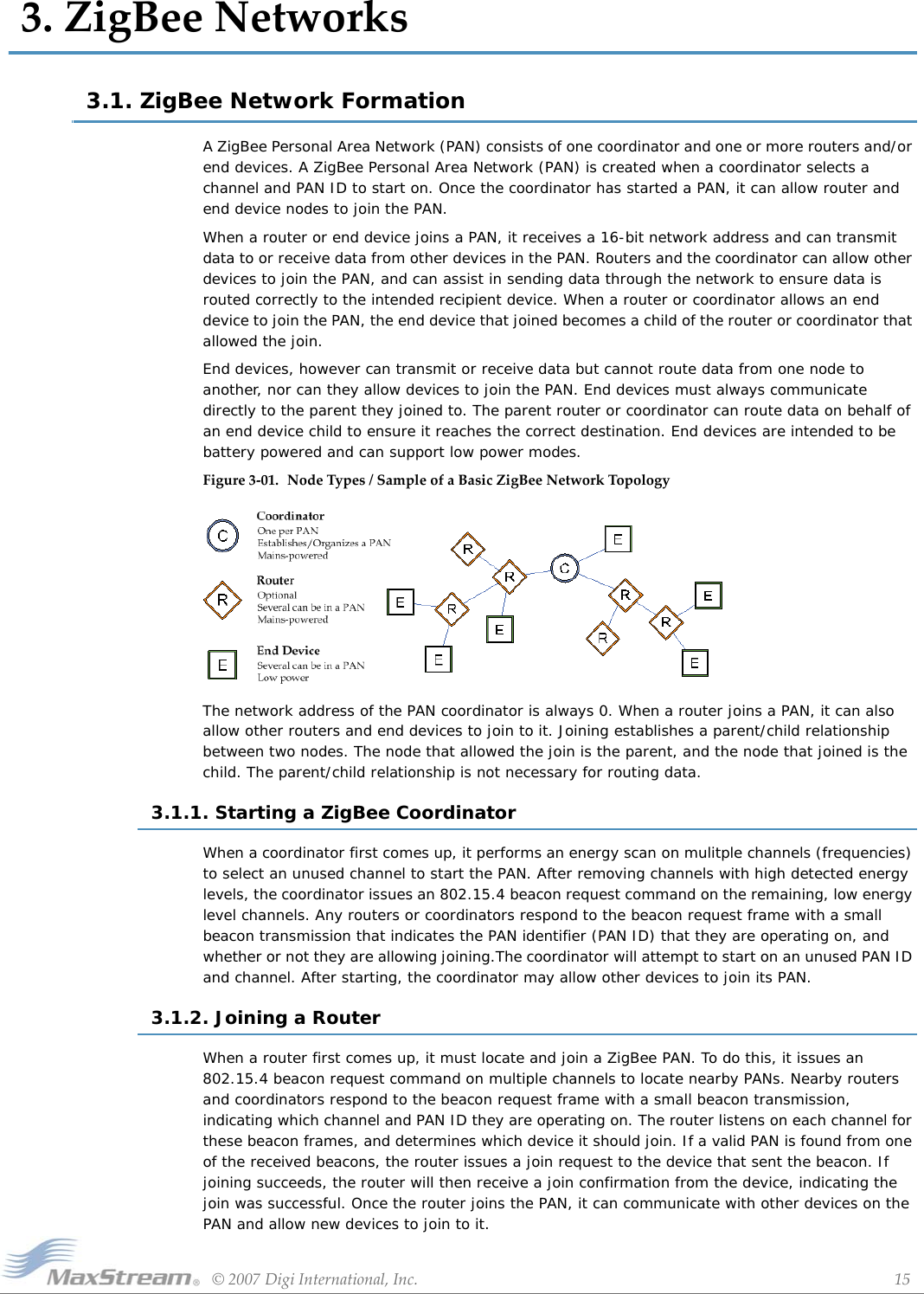 ©2007DigiInternational,Inc. 153.ZigBeeNetworks3.1. ZigBee Network FormationA ZigBee Personal Area Network (PAN) consists of one coordinator and one or more routers and/or end devices. A ZigBee Personal Area Network (PAN) is created when a coordinator selects a channel and PAN ID to start on. Once the coordinator has started a PAN, it can allow router and end device nodes to join the PAN. When a router or end device joins a PAN, it receives a 16-bit network address and can transmit data to or receive data from other devices in the PAN. Routers and the coordinator can allow other devices to join the PAN, and can assist in sending data through the network to ensure data is routed correctly to the intended recipient device. When a router or coordinator allows an end device to join the PAN, the end device that joined becomes a child of the router or coordinator that allowed the join.End devices, however can transmit or receive data but cannot route data from one node to another, nor can they allow devices to join the PAN. End devices must always communicate directly to the parent they joined to. The parent router or coordinator can route data on behalf of an end device child to ensure it reaches the correct destination. End devices are intended to be battery powered and can support low power modes.Figure3‐01. NodeTypes/SampleofaBasicZigBeeNetworkTopologyThe network address of the PAN coordinator is always 0. When a router joins a PAN, it can also allow other routers and end devices to join to it. Joining establishes a parent/child relationship between two nodes. The node that allowed the join is the parent, and the node that joined is the child. The parent/child relationship is not necessary for routing data.3.1.1. Starting a ZigBee CoordinatorWhen a coordinator first comes up, it performs an energy scan on mulitple channels (frequencies) to select an unused channel to start the PAN. After removing channels with high detected energy levels, the coordinator issues an 802.15.4 beacon request command on the remaining, low energy level channels. Any routers or coordinators respond to the beacon request frame with a small beacon transmission that indicates the PAN identifier (PAN ID) that they are operating on, and whether or not they are allowing joining.The coordinator will attempt to start on an unused PAN ID and channel. After starting, the coordinator may allow other devices to join its PAN.3.1.2. Joining a RouterWhen a router first comes up, it must locate and join a ZigBee PAN. To do this, it issues an 802.15.4 beacon request command on multiple channels to locate nearby PANs. Nearby routers and coordinators respond to the beacon request frame with a small beacon transmission, indicating which channel and PAN ID they are operating on. The router listens on each channel for these beacon frames, and determines which device it should join. If a valid PAN is found from one of the received beacons, the router issues a join request to the device that sent the beacon. If joining succeeds, the router will then receive a join confirmation from the device, indicating the join was successful. Once the router joins the PAN, it can communicate with other devices on the PAN and allow new devices to join to it.