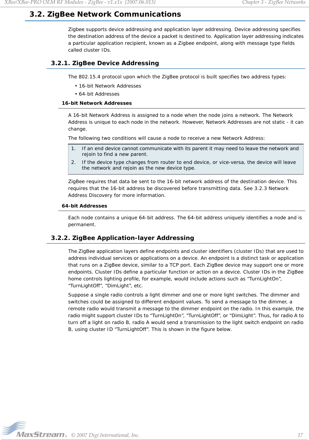 XBee/XBee‐PROOEMRFModules‐ZigBee‐v1.x1x[2007.06.013]©2007DigiInternational,Inc. 17Chapter3‐ZigBeeNetworks3.2. ZigBee Network CommunicationsZigbee supports device addressing and application layer addressing. Device addressing specifies the destination address of the device a packet is destined to. Application layer addressing indicates a particular application recipient, known as a Zigbee endpoint, along with message type fields called cluster IDs. 3.2.1. ZigBee Device AddressingThe 802.15.4 protocol upon which the ZigBee protocol is built specifies two address types:• 16-bit Network Addresses• 64-bit Addresses16-bit Network AddressesA 16-bit Network Address is assigned to a node when the node joins a network. The Network Address is unique to each node in the network. However, Network Addresses are not static - it can change.The following two conditions will cause a node to receive a new Network Address:ZigBee requires that data be sent to the 16-bit network address of the destination device. This requires that the 16-bit address be discovered before transmitting data. See 3.2.3 Network Address Discovery for more information.64-bit AddressesEach node contains a unique 64-bit address. The 64-bit address uniquely identifies a node and is permanent.3.2.2. ZigBee Application-layer AddressingThe ZigBee application layers define endpoints and cluster identifiers (cluster IDs) that are used to address individual services or applications on a device. An endpoint is a distinct task or application that runs on a ZigBee device, similar to a TCP port. Each ZigBee device may support one or more endpoints. Cluster IDs define a particular function or action on a device. Cluster IDs in the ZigBee home controls lighting profile, for example, would include actions such as “TurnLightOn”, “TurnLightOff”, “DimLight”, etc.Suppose a single radio controls a light dimmer and one or more light switches. The dimmer and switches could be assigned to different endpoint values. To send a message to the dimmer, a remote radio would transmit a message to the dimmer endpoint on the radio. In this example, the radio might support cluster IDs to “TurnLightOn”, “TurnLightOff”, or “DimLight”. Thus, for radio A to turn off a light on radio B, radio A would send a transmission to the light switch endpoint on radio B, using cluster ID “TurnLightOff”. This is shown in the figure below.1.  If an end device cannot communicate with its parent it may need to leave the network and rejoin to find a new parent. 2.  If the device type changes from router to end device, or vice-versa, the device will leave the network and rejoin as the new device type.