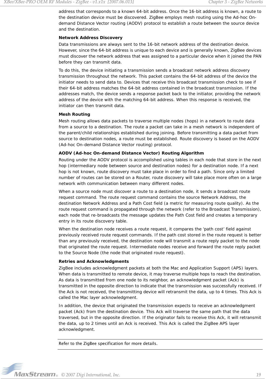 XBee/XBee‐PROOEMRFModules‐ZigBee‐v1.x1x[2007.06.013]©2007DigiInternational,Inc. 19Chapter3‐ZigBeeNetworksaddress that corresponds to a known 64-bit address. Once the 16-bit address is known, a route to the destination device must be discovered. ZigBee employs mesh routing using the Ad-hoc On-demand Distance Vector routing (AODV) protocol to establish a route between the source device and the destination. Network Address DiscoveryData transmissions are always sent to the 16-bit network address of the destination device. However, since the 64-bit address is unique to each device and is generally known, ZigBee devices must discover the network address that was assigned to a particular device when it joined the PAN before they can transmit data. To do this, the device initiating a transmission sends a broadcast network address discovery transmission throughout the network. This packet contains the 64-bit address of the device the initiator needs to send data to. Devices that receive this broadcast transmission check to see if their 64-bit address matches the 64-bit address contained in the broadcast transmission. If the addresses match, the device sends a response packet back to the initiator, providing the network address of the device with the matching 64-bit address. When this response is received, the initiator can then transmit data.Mesh RoutingMesh routing allows data packets to traverse multiple nodes (hops) in a network to route data from a source to a destination. The route a packet can take in a mesh network is independent of the parent/child relationships established during joining. Before transmitting a data packet from source to destination nodes, a route must be established. Route discovery is based on the AODV (Ad-hoc On-demand Distance Vector routing) protocol.AODV (Ad-hoc On-demand Distance Vector) Routing AlgorithmRouting under the AODV protocol is accomplished using tables in each node that store in the next hop (intermediary node between source and destination nodes) for a destination node. If a next hop is not known, route discovery must take place in order to find a path. Since only a limited number of routes can be stored on a Router, route discovery will take place more often on a large network with communication between many different nodes.When a source node must discover a route to a destination node, it sends a broadcast route request command. The route request command contains the source Network Address, the destination Network Address and a Path Cost field (a metric for measuring route quality). As the route request command is propagated through the network (refer to the Broadcast Transmission), each node that re-broadcasts the message updates the Path Cost field and creates a temporary entry in its route discovery table. When the destination node receives a route request, it compares the ‘path cost’ field against previously received route request commands. If the path cost stored in the route request is better than any previously received, the destination node will transmit a route reply packet to the node that originated the route request. Intermediate nodes receive and forward the route reply packet to the Source Node (the node that originated route request).Retries and AcknowledgmentsZigBee includes acknowledgment packets at both the Mac and Application Support (APS) layers. When data is transmitted to remote device, it may traverse multiple hops to reach the destination. As data is transmitted from one node to its neighbor, an acknowledgment packet (Ack) is transmitted in the opposite direction to indicate that the transmission was successfully received. If the Ack is not received, the transmitting device will retransmit the data, up to 4 times. This Ack is called the Mac layer acknowledgment.In addition, the device that originated the transmission expects to receive an acknowledgment packet (Ack) from the destination device. This Ack will traverse the same path that the data traversed, but in the opposite direction. If the originator fails to receive this Ack, it will retransmit the data, up to 2 times until an Ack is received. This Ack is called the ZigBee APS layer acknowledgment.Refer to the ZigBee specification for more details.