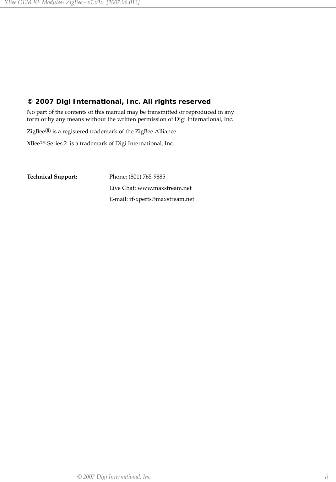 XBeeOEMRFModules‐ZigBee‐v1.x1x[2007.06.013]©2007DigiInternational,Inc. ii© 2007 Digi International, Inc. All rights reservedNopartofthecontentsofthismanualmaybetransmittedorreproducedinanyformorbyanymeanswithoutthewrittenpermissionofDigiInternational,Inc.ZigBee®isaregisteredtrademarkoftheZigBeeAlliance.XBee™Series2isatrademarkofDigiInternational,Inc.TechnicalSupport:Phone:(801)765‐9885LiveChat:www.maxstream.netE‐mail:rf‐xperts@maxstream.net