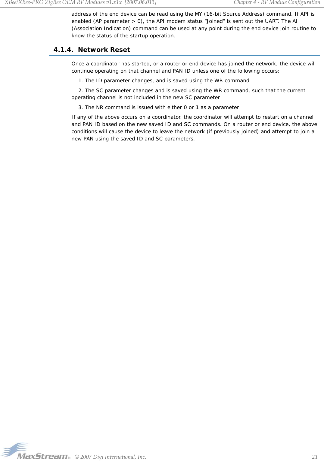 XBee/XBee‐PROZigBeeOEMRFModulesv1.x1x[2007.06.013]©2007DigiInternational,Inc. 21Chapter4‐RFModuleConfigurationaddress of the end device can be read using the MY (16-bit Source Address) command. If API is enabled (AP parameter &gt; 0), the API modem status “Joined” is sent out the UART. The AI (Association Indication) command can be used at any point during the end device join routine to know the status of the startup operation.4.1.4.  Network ResetOnce a coordinator has started, or a router or end device has joined the network, the device will continue operating on that channel and PAN ID unless one of the following occurs:1. The ID parameter changes, and is saved using the WR command2. The SC parameter changes and is saved using the WR command, such that the current operating channel is not included in the new SC parameter3. The NR command is issued with either 0 or 1 as a parameterIf any of the above occurs on a coordinator, the coordinator will attempt to restart on a channel and PAN ID based on the new saved ID and SC commands. On a router or end device, the above conditions will cause the device to leave the network (if previously joined) and attempt to join a new PAN using the saved ID and SC parameters.